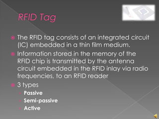  The RFID tag consists of an integrated circuit
  (IC) embedded in a thin film medium.
 Information stored in the memory of the
  RFID chip is transmitted by the antenna
  circuit embedded in the RFID inlay via radio
  frequencies, to an RFID reader
 3 types
    › Passive
    › Semi-passive
    › Active
 