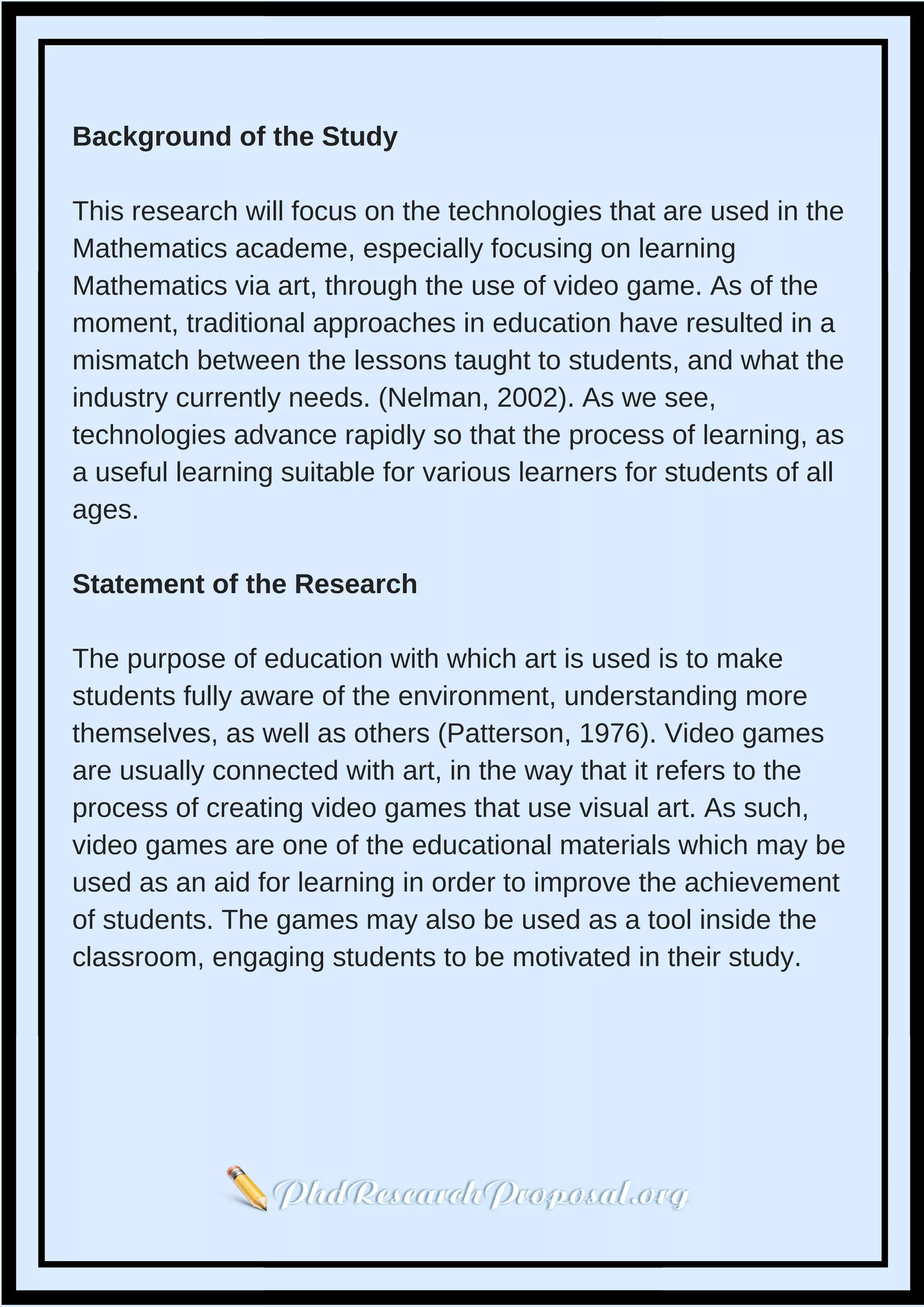 Background of the Study
This research will focus on the technologies that are used in the
Mathematics academe, especially focusing on learning
Mathematics via art, through the use of video game. As of the
moment, traditional approaches in education have resulted in a
mismatch between the lessons taught to students, and what the
industry currently needs. (Nelman, 2002). As we see,
technologies advance rapidly so that the process of learning, as
a useful learning suitable for various learners for students of all
ages.
Statement of the Research
The purpose of education with which art is used is to make
students fully aware of the environment, understanding more
themselves, as well as others (Patterson, 1976). Video games
are usually connected with art, in the way that it refers to the
process of creating video games that use visual art. As such,
video games are one of the educational materials which may be
used as an aid for learning in order to improve the achievement
of students. The games may also be used as a tool inside the
classroom, engaging students to be motivated in their study.
 