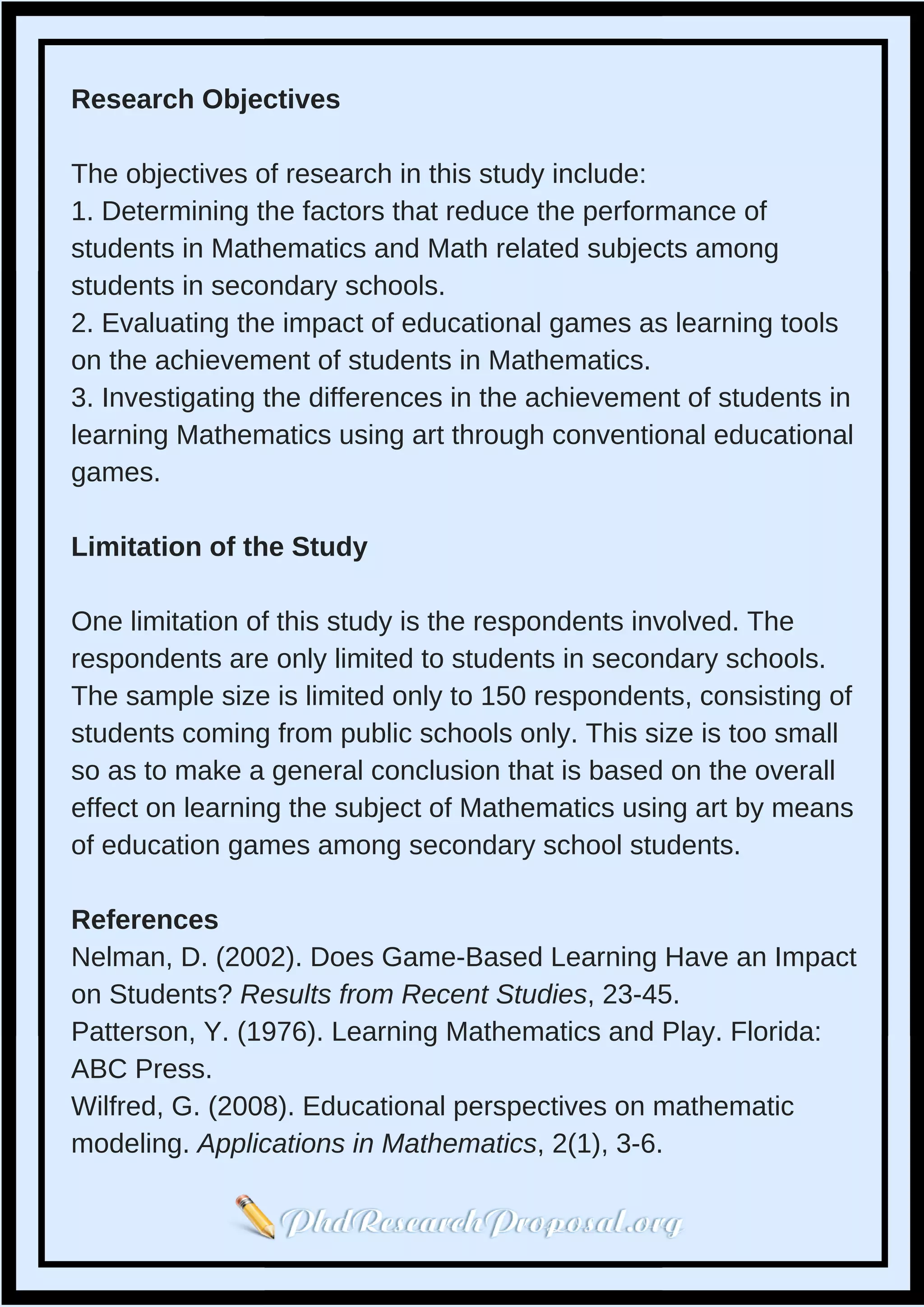 Research Objectives
The objectives of research in this study include:
1. Determining the factors that reduce the performance of
students in Mathematics and Math related subjects among
students in secondary schools.
2. Evaluating the impact of educational games as learning tools
on the achievement of students in Mathematics.
3. Investigating the differences in the achievement of students in
learning Mathematics using art through conventional educational
games.
Limitation of the Study
One limitation of this study is the respondents involved. The
respondents are only limited to students in secondary schools.
The sample size is limited only to 150 respondents, consisting of
students coming from public schools only. This size is too small
so as to make a general conclusion that is based on the overall
effect on learning the subject of Mathematics using art by means
of education games among secondary school students.
References
Nelman, D. (2002). Does Game-Based Learning Have an Impact
on Students? Results from Recent Studies, 23-45.
Patterson, Y. (1976). Learning Mathematics and Play. Florida:
ABC Press.
Wilfred, G. (2008). Educational perspectives on mathematic
modeling. Applications in Mathematics, 2(1), 3-6.
 
