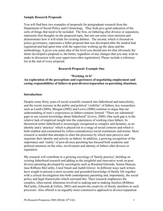 PG Research Prospectus 2008 (DD/ph 18th
Feb) 1
Sample Research Proposals
You will find here two examples of proposals for postgraduate research from the
Department of Social Policy and Criminology. They both give good indication of the
sorts of things that need to be included. The first, on fathering after divorce or separation,
represents first thoughts on the proposed topic, but sets out some clear interests and
demonstrates how it will relate for existing debates. The second, which is focused on
police governance, represents a fuller proposal that was developed after the student had
registered and had spent time with the supervisor working up the ideas and the
methodology. It gives you some idea of the level you should aim for (but obviously the
better developed a proposal is, the better, regardless of any changes that you may wish to
make in discussion with your supervisors after registration). Please include a reference
list at the end of every proposal.
Research Proposal: Example One
‘Working At It’
An exploration of the perceptions and experiences of negotiating employment and
caring responsibilities of fathers in post-divorce/separation co-parenting situations.
Introduction:
Despite some thirty years of social scientific research into fatherhood and masculinity,
and the recent increase in the public and political ‘visibility’ of fathers, key researchers
such as Lamb (2004), Morgan (2002) and Lewis (2000) continue to argue that our
understanding of men’s experiences as fathers remains limited. “There are substantial
gaps in our current knowledge about fatherhood” (Lewis, 2000). One such gap is in the
relative lack of empirical insight into the experiences of working class fathers. In
theoretical terms fatherhood is increasingly recognised as complex and dynamic, as an
identity and a ‘practice’ which is played out in a range of social contexts and which is
both enabled and constrained by (often-contradictory) social institutions and norms. More
research is needed that attempts to chart the processes by which men perceive and
negotiate their identity and activity as fathers. In addition, a growing recognition of the
importance and ‘reality’ of post-divorce parenting has focused both academic and
political attention on the roles, involvement and identity of fathers after divorce or
separation.
My research will contribute to a growing sociology of 'family practice', building on
existing fatherhood research and adding to the insightful and innovative work on post
divorce parenting developed by sociologists such as Rosalind Edwards, Simon Duncan,
Jane Ribbens McCarthy, Carol Smart and Judith Glover. In different ways such writers
have sought to present a more accurate and grounded knowledge of family life together
with a critical investigation into both contemporary parenting and, importantly, the social
policy and legal frameworks which surround this. Their research emphasises the
complex, often moral, dilemmas involved in making and re-making families (Ribbens
McCarthy, Edwards & Gillies, 2003) and asserts the creativity of family members in such
processes. Also offered is an arguably more constructive approach to divorce/separation
 