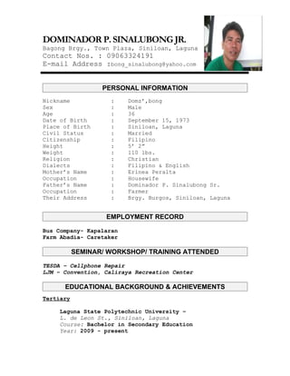 DOMINADOR P. SINALUBONG JR.
Bagong Brgy., Town Plaza, Siniloan, Laguna
Contact Nos. : 09063324191
E-mail Address :bong_sinalubong@yahoo.com


                  PERSONAL INFORMATION
Nickname            :    Domz’,bong
Sex                 :    Male
Age                 :    36
Date of Birth       :    September 15, 1973
Place of Birth      :    Siniloan, Laguna
Civil Status        :    Married
Citizenship         :    Filipino
Height              :    5’ 2”
Weight              :    110 lbs.
Religion            :    Christian
Dialects            :    Filipino & English
Mother’s Name       :    Erinea Peralta
Occupation          :    Housewife
Father’s Name       :    Dominador P. Sinalubong Sr.
Occupation          :    Farmer
Their Address       :    Brgy. Burgos, Siniloan, Laguna


                   EMPLOYMENT RECORD

Bus Company- Kapalaran
Farm Abadia- Caretaker

           SEMINAR/ WORKSHOP/ TRAINING ATTENDED

TESDA – Cellphone Repair
LJM – Convention, Caliraya Recreation Center

      EDUCATIONAL BACKGROUND & ACHIEVEMENTS
Tertiary

     Laguna State Polytechnic University –
     L. de Leon St., Siniloan, Laguna
     Course: Bachelor in Secondary Education
     Year: 2009 - present
 