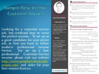 Looking for a customer service
job, but confused how to write
the perfect resume. . To set up as
a good candidate for your desire
job, at first you have to follow
modern professional resume
format. For set up a best
professional Customer-Service
resume, please visit our website
http://www.sampleprofessionalr
esume.com/ and order for your
best resume from us.
 
