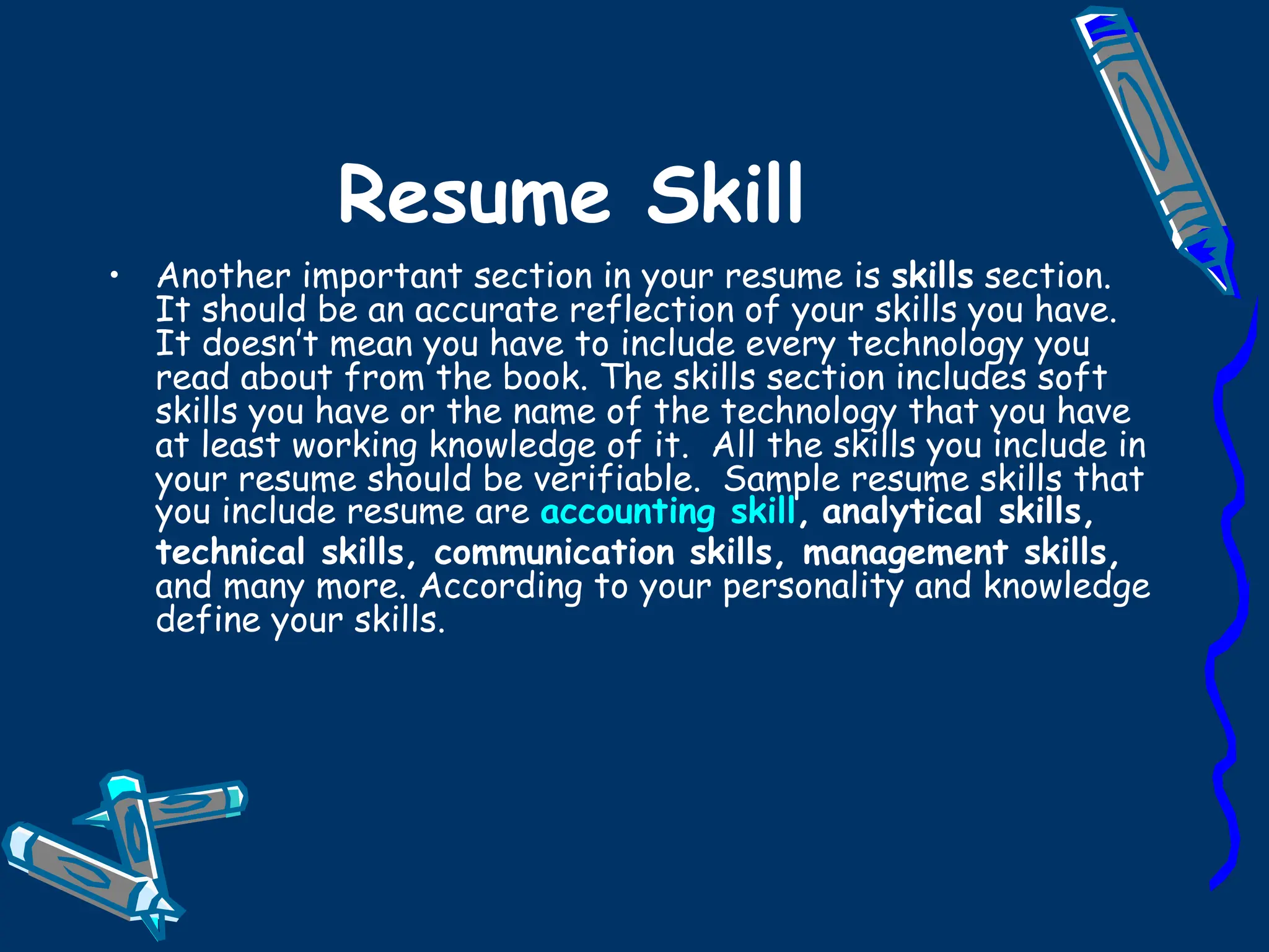 Resume Skill Another important section in your resume is  skills  section. It should be an accurate reflection of your skills you have. It doesn’t mean you have to include every technology you read about from the book. The skills section includes soft skills you have or the name of the technology that you have at least working knowledge of it.  All the skills you include in your resume should be verifiable.  Sample resume skills that you include resume are  accounting skill ,   analytical skills, technical skills, communication skills, management skills,  and many more. According to your personality and knowledge define your skills.  