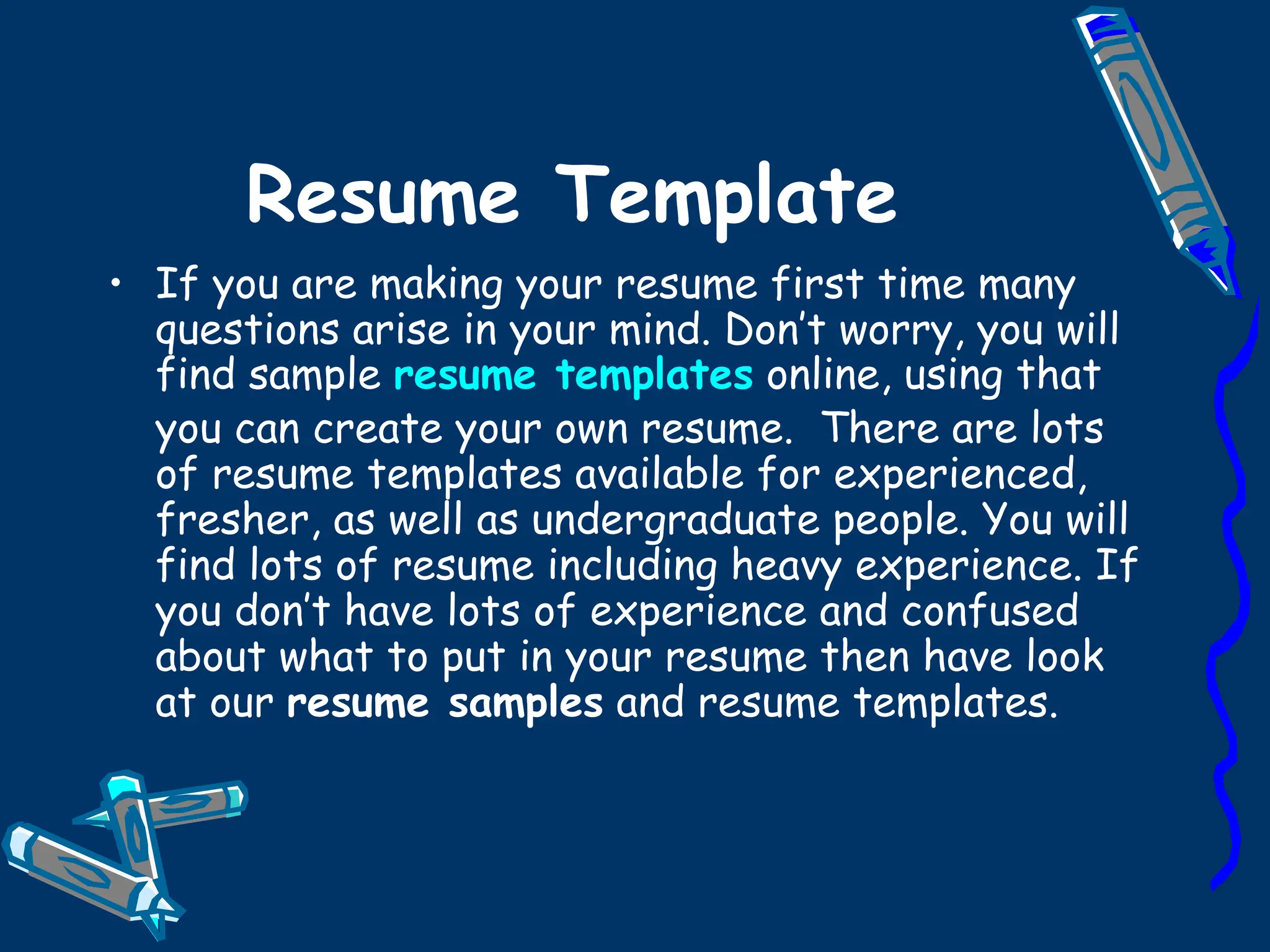 Resume Template If you are making your resume first time many questions arise in your mind. Don’t worry, you will find sample  resume templates  online, using that you can create your own resume.  There are lots of resume templates available for experienced, fresher, as well as undergraduate people. You will find lots of resume including heavy experience. If you don’t have lots of experience and confused about what to put in your resume then have look at our  resume samples  and resume templates. 