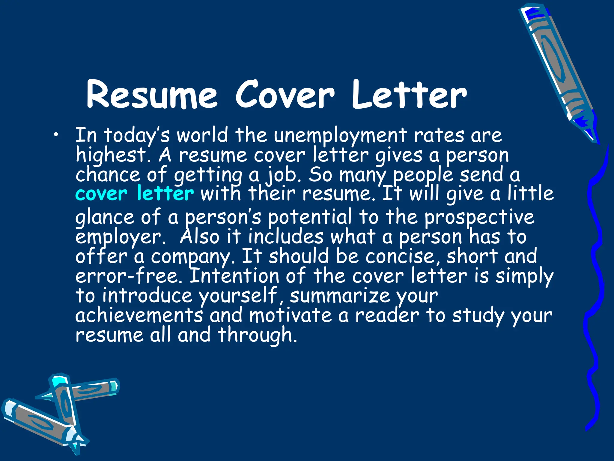 Resume Cover Letter In today’s world the unemployment rates are highest. A resume cover letter gives a person chance of getting a job. So many people send a  cover letter  with their resume. It will give a little glance of a person’s potential to the prospective employer.  Also it includes what a person has to offer a company. It should be concise, short and error-free. Intention of the cover letter is simply to introduce yourself, summarize your achievements and motivate a reader to study your resume all and through. 
