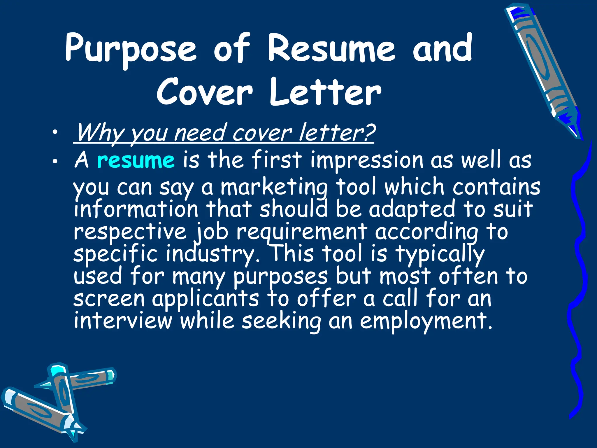 Purpose of Resume and Cover Letter Why you need cover letter? A  resume  is the first impression as well as you can say a marketing tool which contains information that should be adapted to suit respective job requirement according to specific industry. This tool is typically used for many purposes but most often to screen applicants to offer a call for an interview while seeking an employment. 