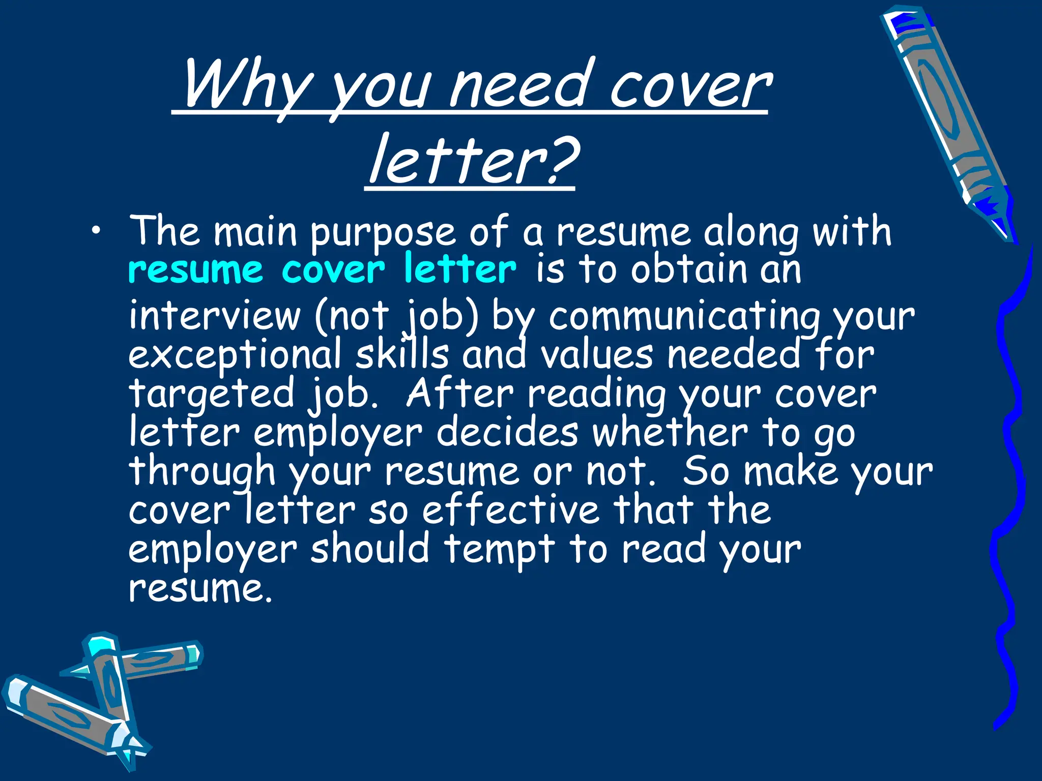 Why you need cover letter? The main purpose of a resume along with  resume   cover letter   is to obtain an interview (not job) by communicating your exceptional skills and values needed for targeted job.  After reading your cover letter employer decides whether to go through your resume or not.  So make your cover letter so effective that the employer should tempt to read your resume. 