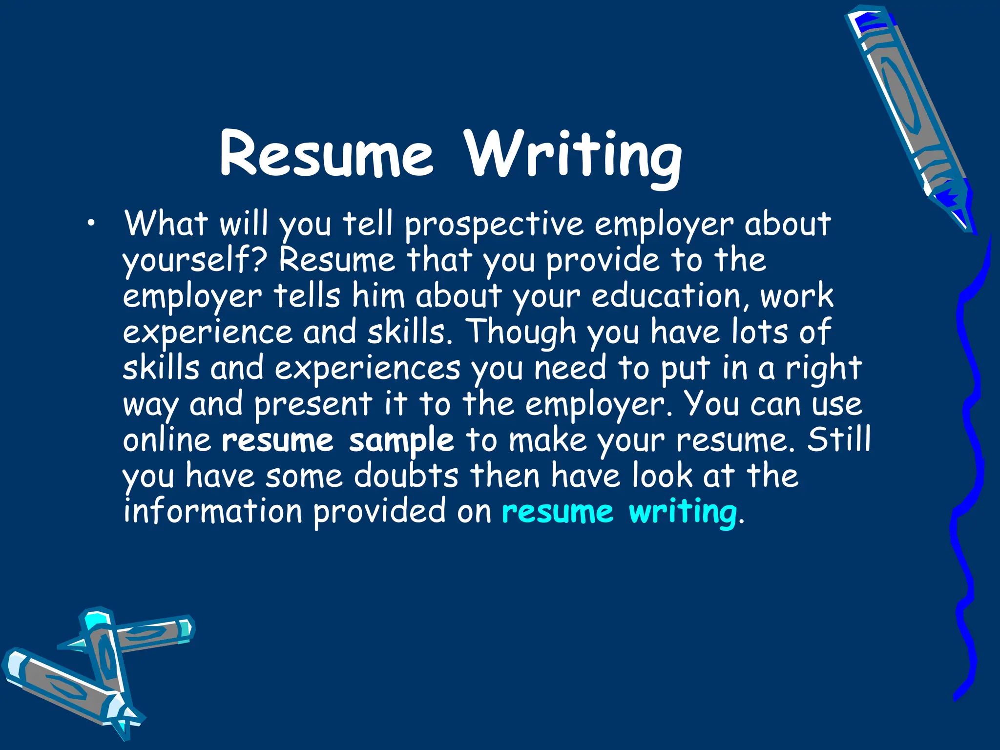 Resume Writing What will you tell prospective employer about yourself? Resume that you provide to the employer tells him about your education, work experience and skills. Though you have lots of skills and experiences you need to put in a right way and present it to the employer. You can use online  resume sample  to make your resume. Still you have some doubts then have look at the information provided on  resume writing . 