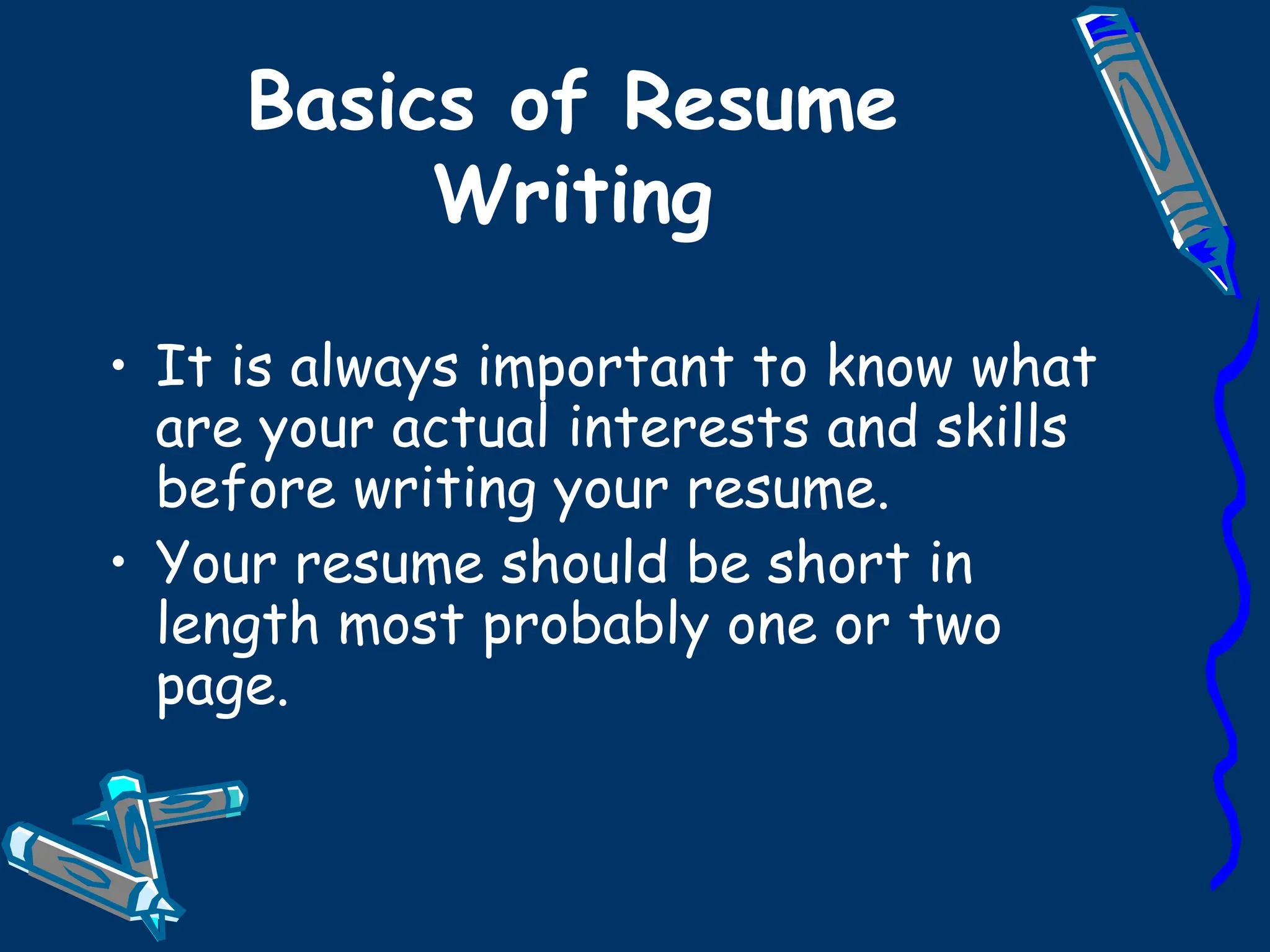 Basics of Resume Writing It is always important to know what are your actual interests and skills before writing your resume. Your resume should be short in length most probably one or two page. 