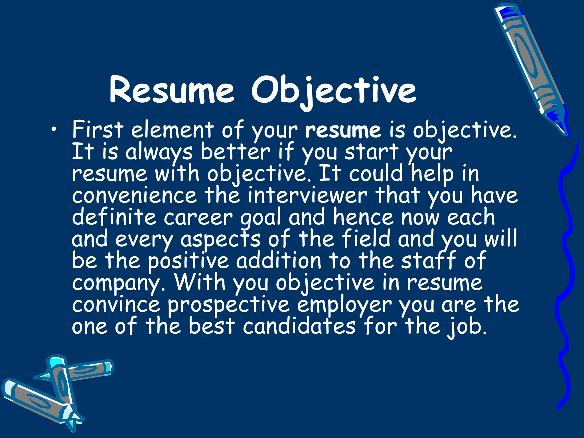 Resume Objective First element of your  resume  is objective. It is always better if you start your resume with objective. It could help in convenience the interviewer that you have definite career goal and hence now each and every aspects of the field and you will be the positive addition to the staff of company. With you objective in resume convince prospective employer you are the one of the best candidates for the job. 