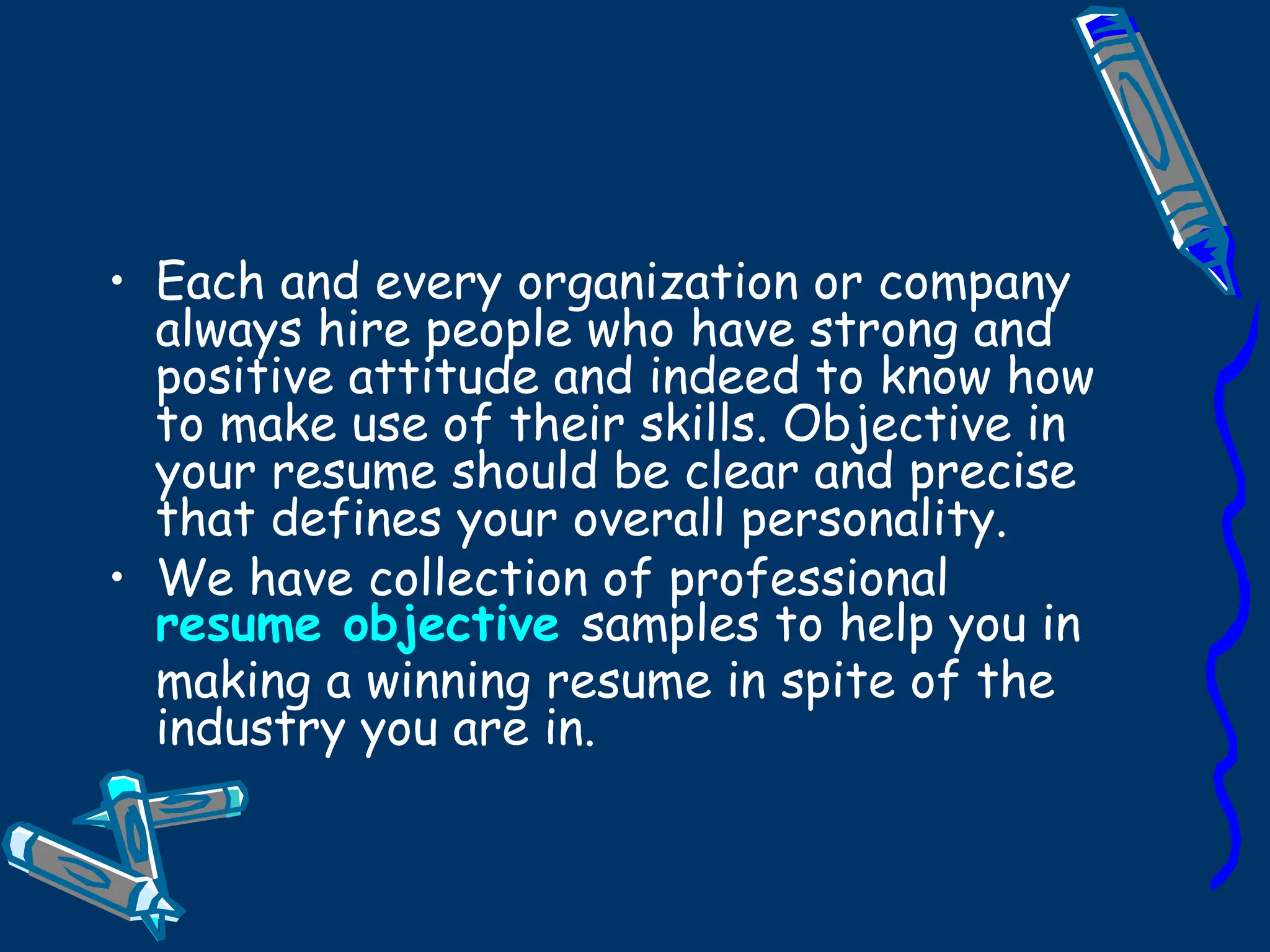 Each and every organization or company always hire people who have strong and positive attitude and indeed to know how to make use of their skills. Objective in your resume should be clear and precise that defines your overall personality. We have collection of professional  resume objective   samples to help you in making a winning resume in spite of the industry you are in. 