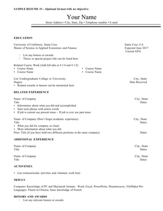 SAMPLE RESUME #1 – Optional format with no objective
Your Name
Street Address • City, State, Zip • Telephone number • E-mail
EDUCATION
University of California, Santa Cruz Santa Cruz, CA
Master of Science in Applied Economics and Finance Expected June 2017
Current GPA

 List any honors or awards

 Thesis or special project title can be listed here
Related Course Work (Add left tabs at 4 1/4 and 4 1/2)
• Course Name • Course Name
• Course Name • Course Name
List Undergraduate College or University City, State
Degree Date Received
• Related awards or honors can be mentioned here
RELATED EXPERIENCE
Name of Company City, State
Title Dates
• Information about what you did and accomplished
• Start each phrase with action words
• If job is current use present tense - If job is over use past tense
Name of Company (Don’t forget academic experience) City, State
Title Dates
• What you did for company or client
• More information about what you did
Prior Title (if you have held two different positions at the same company) Dates
ADDITIONAL EXPERIENCE
Name of Company City, State
Title Dates
Name of Company City, State
Title Dates
ACTIVITIES
• List extracurricular activities and volunteer work here
SKILLS
Computer: Knowledge of PC and Macintosh formats: Word, Excel, PowerPoint, Dreamweaver, FileMaker Pro
Languages: Fluent in Chinese, basic knowledge of French
HONORS AND AWARDS

 List any relevant honors or awards
 