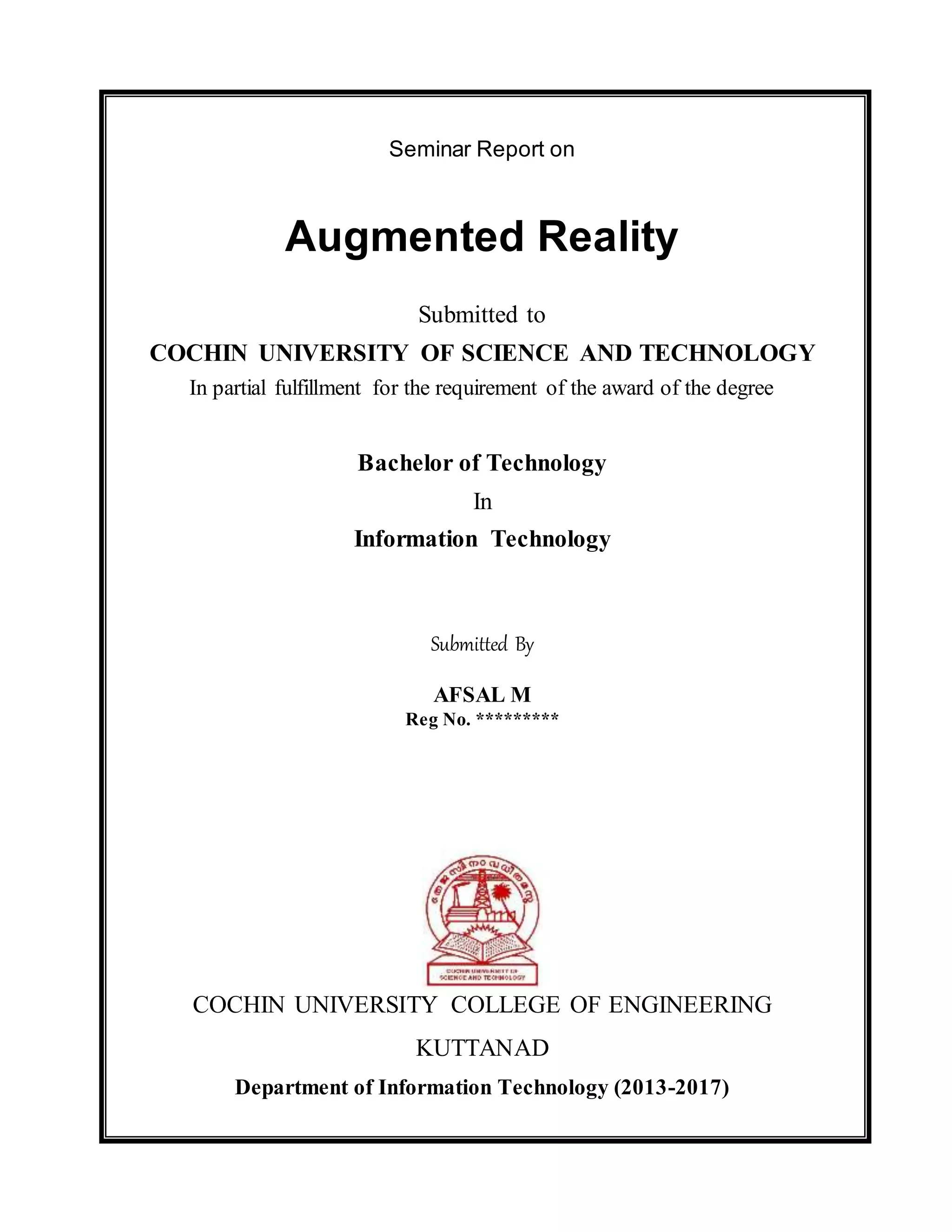 Seminar Report on
Augmented Reality
Submitted to
COCHIN UNIVERSITY OF SCIENCE AND TECHNOLOGY
In partial fulfillment for the requirement of the award of the degree
Bachelor of Technology
In
Information Technology
Submitted By
AFSAL M
Reg No. *********
COCHIN UNIVERSITY COLLEGE OF ENGINEERING
KUTTANAD
Department of Information Technology (2013-2017)
 