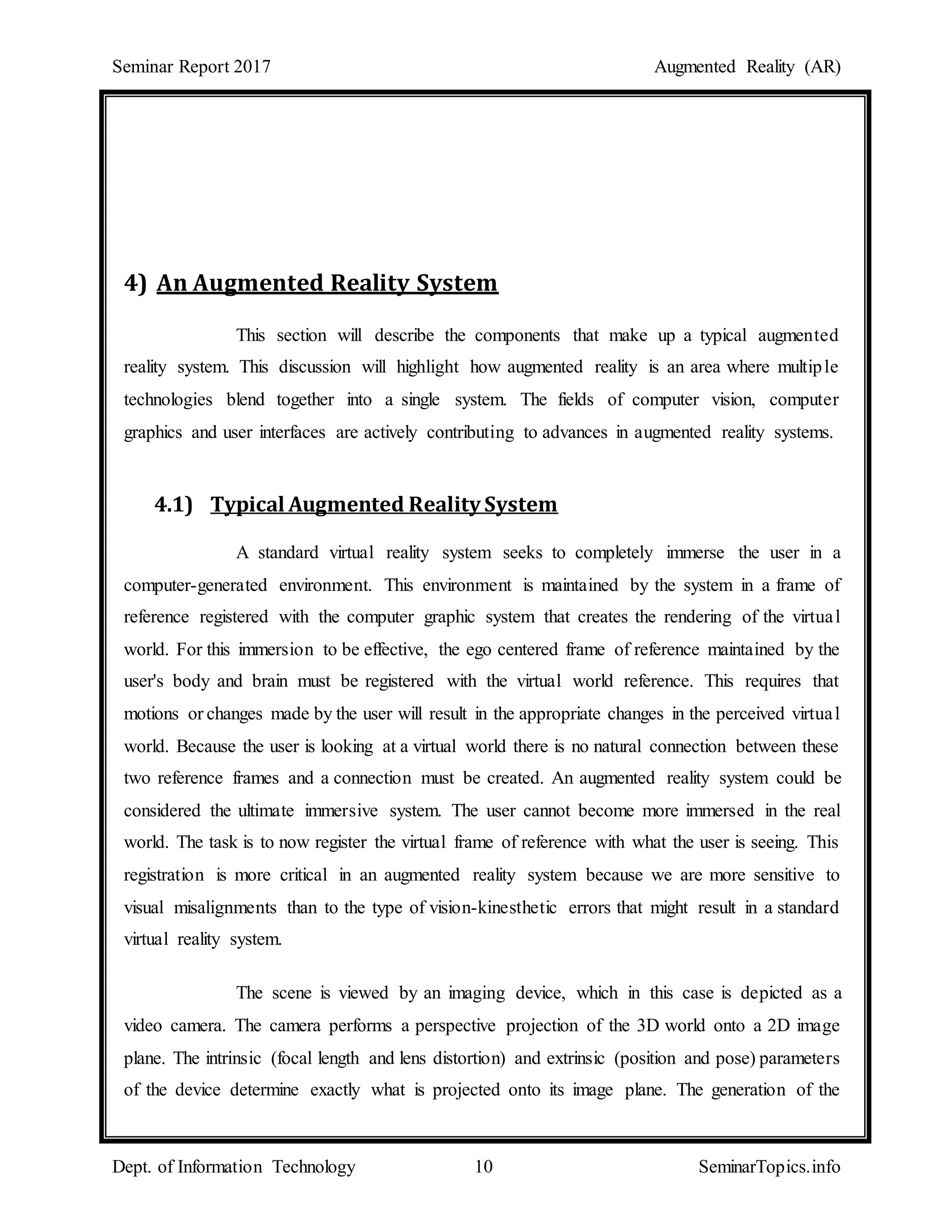 Seminar Report 2017 Augmented Reality (AR)
Dept. of Information Technology 10 SeminarTopics.info
4) An Augmented Reality System
This section will describe the components that make up a typical augmented
reality system. This discussion will highlight how augmented reality is an area where multiple
technologies blend together into a single system. The fields of computer vision, computer
graphics and user interfaces are actively contributing to advances in augmented reality systems.
4.1) Typical Augmented Reality System
A standard virtual reality system seeks to completely immerse the user in a
computer-generated environment. This environment is maintained by the system in a frame of
reference registered with the computer graphic system that creates the rendering of the virtual
world. For this immersion to be effective, the ego centered frame of reference maintained by the
user's body and brain must be registered with the virtual world reference. This requires that
motions or changes made by the user will result in the appropriate changes in the perceived virtual
world. Because the user is looking at a virtual world there is no natural connection between these
two reference frames and a connection must be created. An augmented reality system could be
considered the ultimate immersive system. The user cannot become more immersed in the real
world. The task is to now register the virtual frame of reference with what the user is seeing. This
registration is more critical in an augmented reality system because we are more sensitive to
visual misalignments than to the type of vision-kinesthetic errors that might result in a standard
virtual reality system.
The scene is viewed by an imaging device, which in this case is depicted as a
video camera. The camera performs a perspective projection of the 3D world onto a 2D image
plane. The intrinsic (focal length and lens distortion) and extrinsic (position and pose) parameters
of the device determine exactly what is projected onto its image plane. The generation of the
 