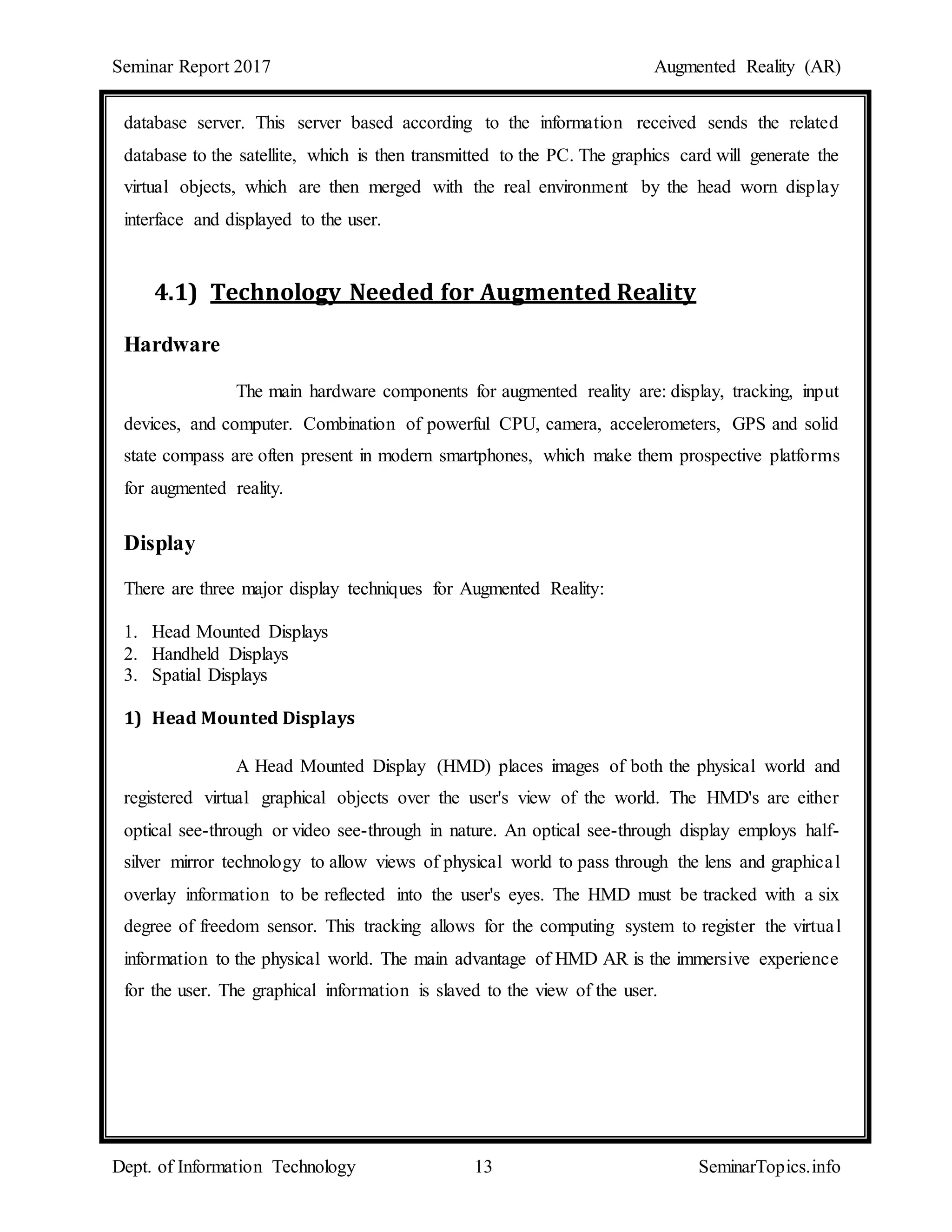 Seminar Report 2017 Augmented Reality (AR)
Dept. of Information Technology 13 SeminarTopics.info
database server. This server based according to the information received sends the related
database to the satellite, which is then transmitted to the PC. The graphics card will generate the
virtual objects, which are then merged with the real environment by the head worn display
interface and displayed to the user.
4.1) Technology Needed for Augmented Reality
Hardware
The main hardware components for augmented reality are: display, tracking, input
devices, and computer. Combination of powerful CPU, camera, accelerometers, GPS and solid
state compass are often present in modern smartphones, which make them prospective platforms
for augmented reality.
Display
There are three major display techniques for Augmented Reality:
1. Head Mounted Displays
2. Handheld Displays
3. Spatial Displays
1) Head Mounted Displays
A Head Mounted Display (HMD) places images of both the physical world and
registered virtual graphical objects over the user's view of the world. The HMD's are either
optical see-through or video see-through in nature. An optical see-through display employs half-
silver mirror technology to allow views of physical world to pass through the lens and graphical
overlay information to be reflected into the user's eyes. The HMD must be tracked with a six
degree of freedom sensor. This tracking allows for the computing system to register the virtual
information to the physical world. The main advantage of HMD AR is the immersive experience
for the user. The graphical information is slaved to the view of the user.
 