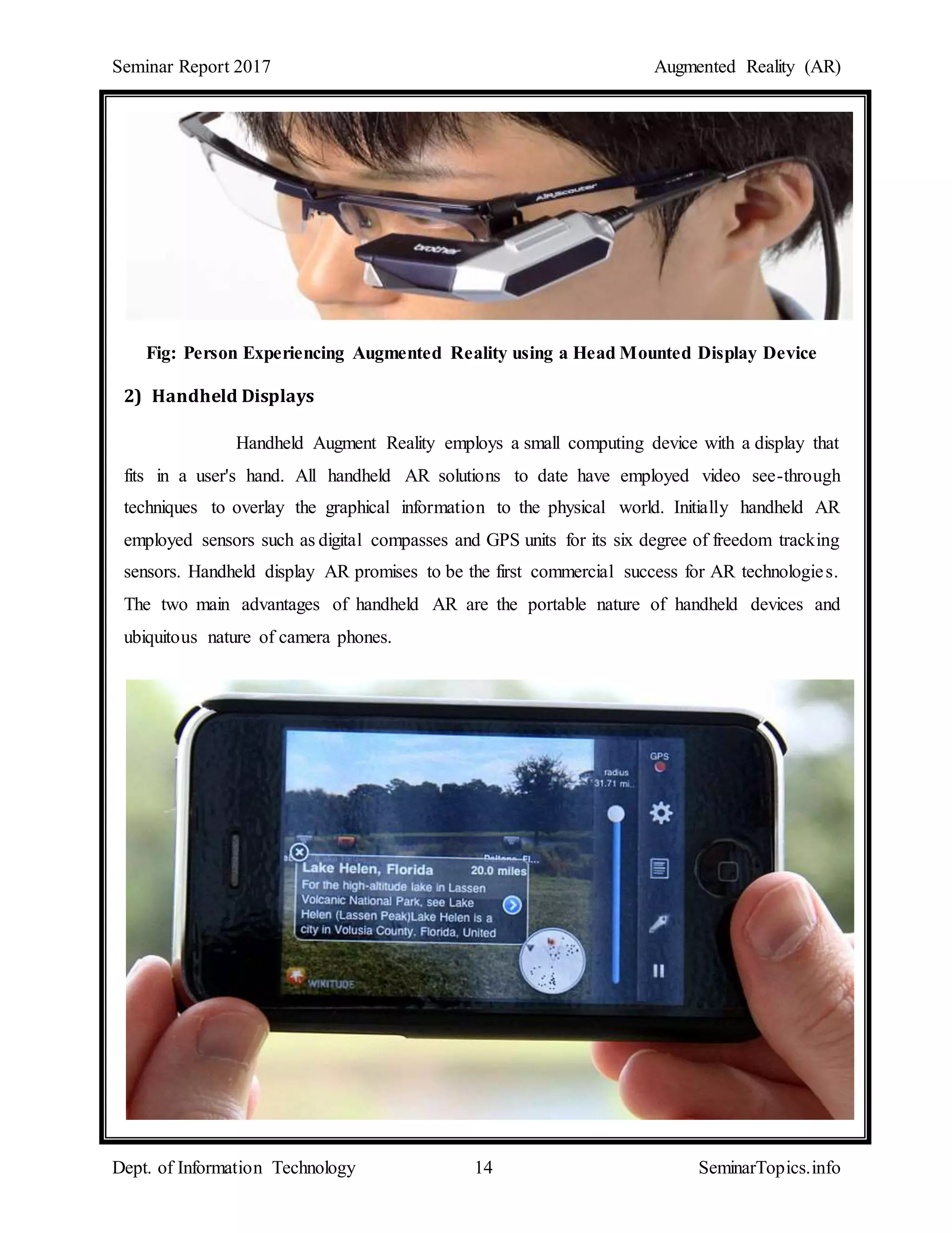 Seminar Report 2017 Augmented Reality (AR)
Dept. of Information Technology 14 SeminarTopics.info
Fig: Person Experiencing Augmented Reality using a Head Mounted Display Device
2) Handheld Displays
Handheld Augment Reality employs a small computing device with a display that
fits in a user's hand. All handheld AR solutions to date have employed video see-through
techniques to overlay the graphical information to the physical world. Initially handheld AR
employed sensors such as digital compasses and GPS units for its six degree of freedom tracking
sensors. Handheld display AR promises to be the first commercial success for AR technologies.
The two main advantages of handheld AR are the portable nature of handheld devices and
ubiquitous nature of camera phones.
 