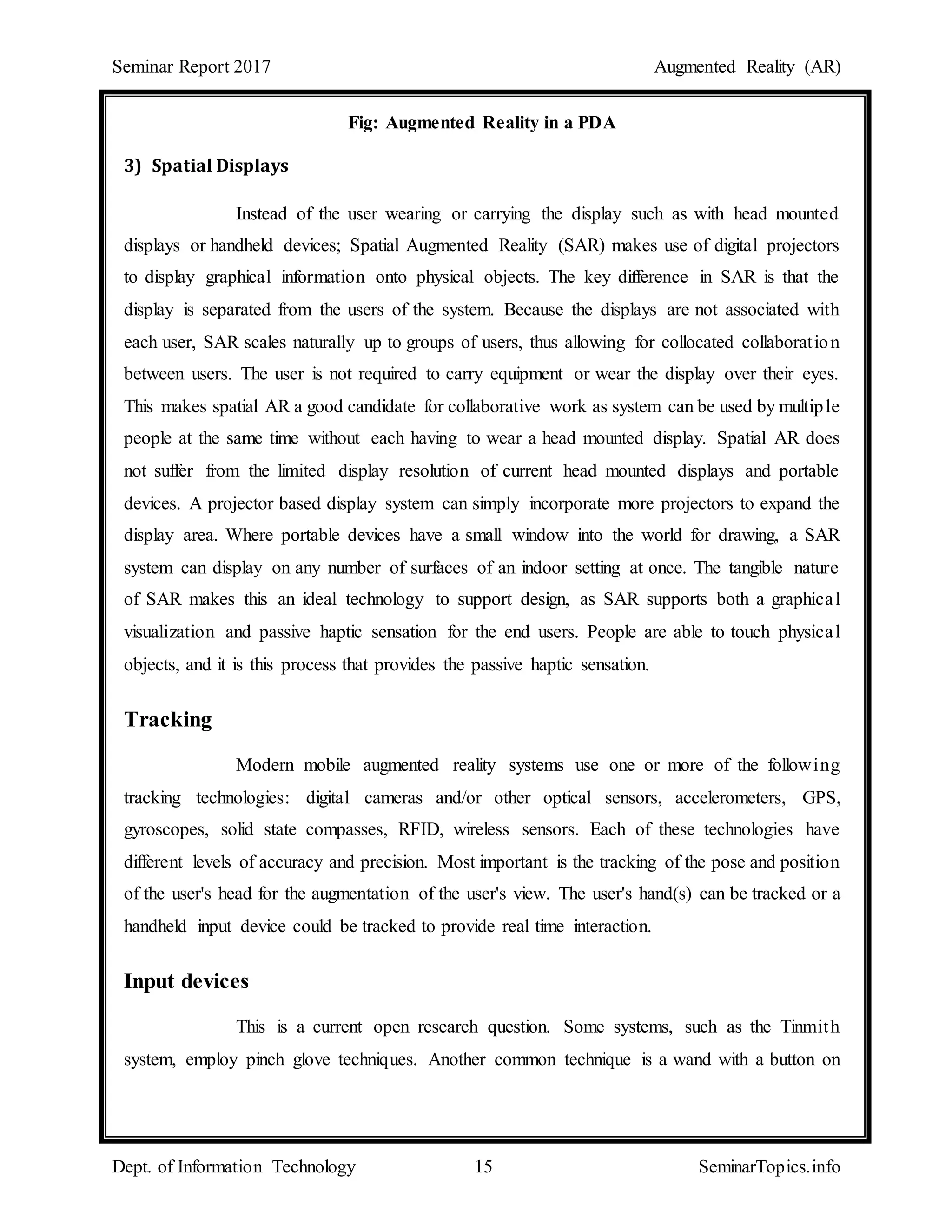 Seminar Report 2017 Augmented Reality (AR)
Dept. of Information Technology 15 SeminarTopics.info
Fig: Augmented Reality in a PDA
3) Spatial Displays
Instead of the user wearing or carrying the display such as with head mounted
displays or handheld devices; Spatial Augmented Reality (SAR) makes use of digital projectors
to display graphical information onto physical objects. The key difference in SAR is that the
display is separated from the users of the system. Because the displays are not associated with
each user, SAR scales naturally up to groups of users, thus allowing for collocated collaboration
between users. The user is not required to carry equipment or wear the display over their eyes.
This makes spatial AR a good candidate for collaborative work as system can be used by multiple
people at the same time without each having to wear a head mounted display. Spatial AR does
not suffer from the limited display resolution of current head mounted displays and portable
devices. A projector based display system can simply incorporate more projectors to expand the
display area. Where portable devices have a small window into the world for drawing, a SAR
system can display on any number of surfaces of an indoor setting at once. The tangible nature
of SAR makes this an ideal technology to support design, as SAR supports both a graphical
visualization and passive haptic sensation for the end users. People are able to touch physical
objects, and it is this process that provides the passive haptic sensation.
Tracking
Modern mobile augmented reality systems use one or more of the following
tracking technologies: digital cameras and/or other optical sensors, accelerometers, GPS,
gyroscopes, solid state compasses, RFID, wireless sensors. Each of these technologies have
different levels of accuracy and precision. Most important is the tracking of the pose and position
of the user's head for the augmentation of the user's view. The user's hand(s) can be tracked or a
handheld input device could be tracked to provide real time interaction.
Input devices
This is a current open research question. Some systems, such as the Tinmith
system, employ pinch glove techniques. Another common technique is a wand with a button on
 