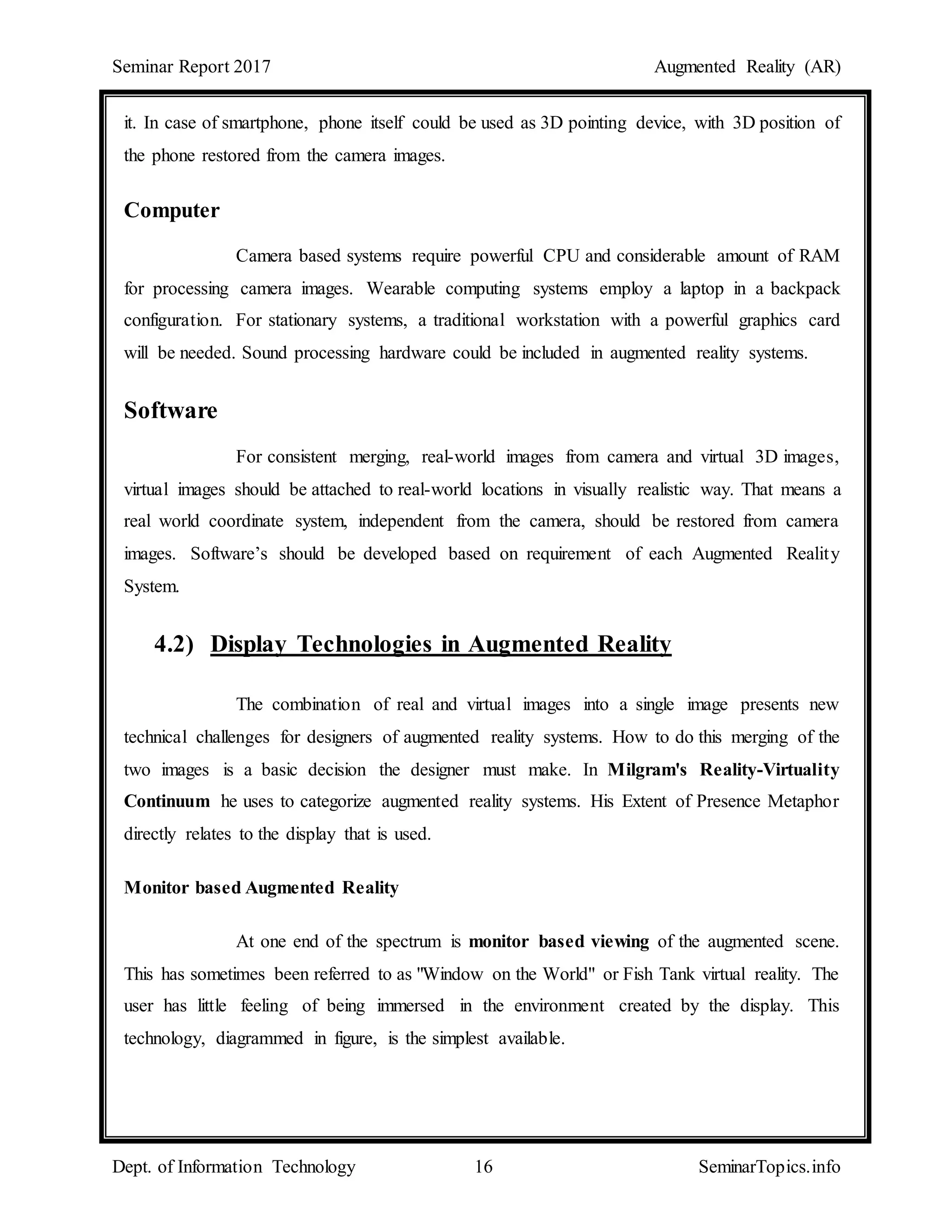 Seminar Report 2017 Augmented Reality (AR)
Dept. of Information Technology 16 SeminarTopics.info
it. In case of smartphone, phone itself could be used as 3D pointing device, with 3D position of
the phone restored from the camera images.
Computer
Camera based systems require powerful CPU and considerable amount of RAM
for processing camera images. Wearable computing systems employ a laptop in a backpack
configuration. For stationary systems, a traditional workstation with a powerful graphics card
will be needed. Sound processing hardware could be included in augmented reality systems.
Software
For consistent merging, real-world images from camera and virtual 3D images,
virtual images should be attached to real-world locations in visually realistic way. That means a
real world coordinate system, independent from the camera, should be restored from camera
images. Software’s should be developed based on requirement of each Augmented Reality
System.
4.2) Display Technologies in Augmented Reality
The combination of real and virtual images into a single image presents new
technical challenges for designers of augmented reality systems. How to do this merging of the
two images is a basic decision the designer must make. In Milgram's Reality-Virtuality
Continuum he uses to categorize augmented reality systems. His Extent of Presence Metaphor
directly relates to the display that is used.
Monitor based Augmented Reality
At one end of the spectrum is monitor based viewing of the augmented scene.
This has sometimes been referred to as "Window on the World" or Fish Tank virtual reality. The
user has little feeling of being immersed in the environment created by the display. This
technology, diagrammed in figure, is the simplest available.
 