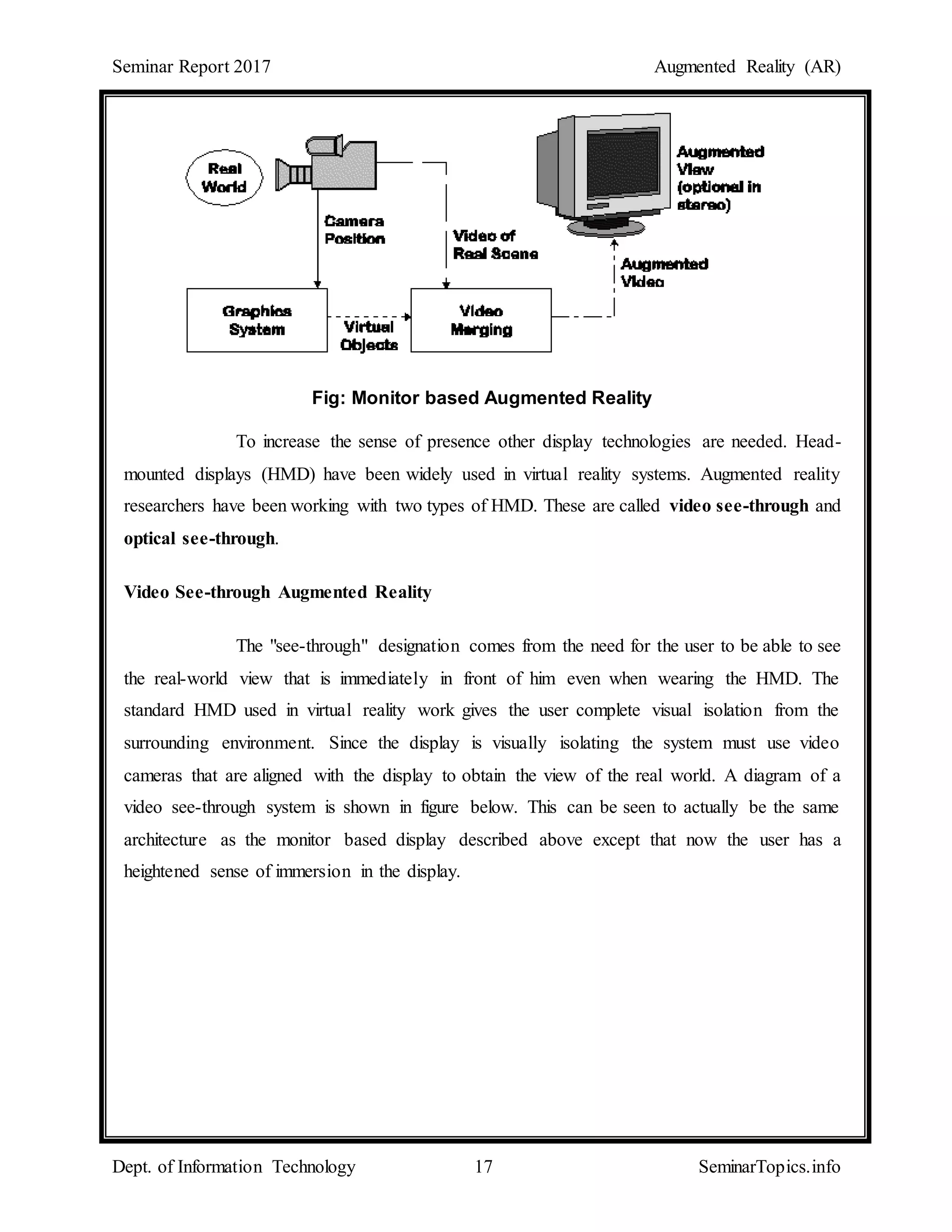 Seminar Report 2017 Augmented Reality (AR)
Dept. of Information Technology 17 SeminarTopics.info
Fig: Monitor based Augmented Reality
To increase the sense of presence other display technologies are needed. Head-
mounted displays (HMD) have been widely used in virtual reality systems. Augmented reality
researchers have been working with two types of HMD. These are called video see-through and
optical see-through.
Video See-through Augmented Reality
The "see-through" designation comes from the need for the user to be able to see
the real-world view that is immediately in front of him even when wearing the HMD. The
standard HMD used in virtual reality work gives the user complete visual isolation from the
surrounding environment. Since the display is visually isolating the system must use video
cameras that are aligned with the display to obtain the view of the real world. A diagram of a
video see-through system is shown in figure below. This can be seen to actually be the same
architecture as the monitor based display described above except that now the user has a
heightened sense of immersion in the display.
 