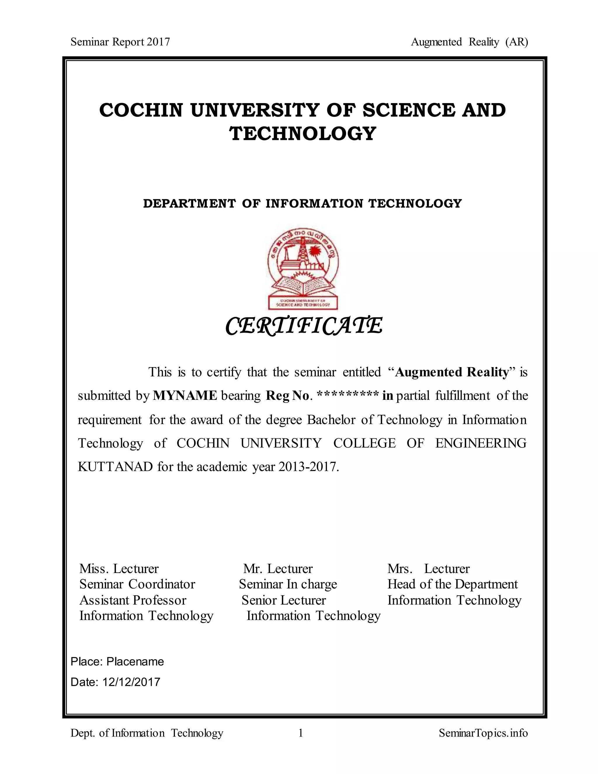 Seminar Report 2017 Augmented Reality (AR)
Dept. of Information Technology 1 SeminarTopics.info
COCHIN UNIVERSITY OF SCIENCE AND
TECHNOLOGY
DEPARTMENT OF INFORMATION TECHNOLOGY
CERTIFICATE
This is to certify that the seminar entitled “Augmented Reality” is
submitted by MYNAME bearing Reg No. ********* in partial fulfillment of the
requirement for the award of the degree Bachelor of Technology in Information
Technology of COCHIN UNIVERSITY COLLEGE OF ENGINEERING
KUTTANAD for the academic year 2013-2017.
Miss. Lecturer Mr. Lecturer Mrs. Lecturer
Seminar Coordinator Seminar In charge Head of the Department
Assistant Professor Senior Lecturer Information Technology
Information Technology Information Technology
Place: Placename
Date: 12/12/2017
 