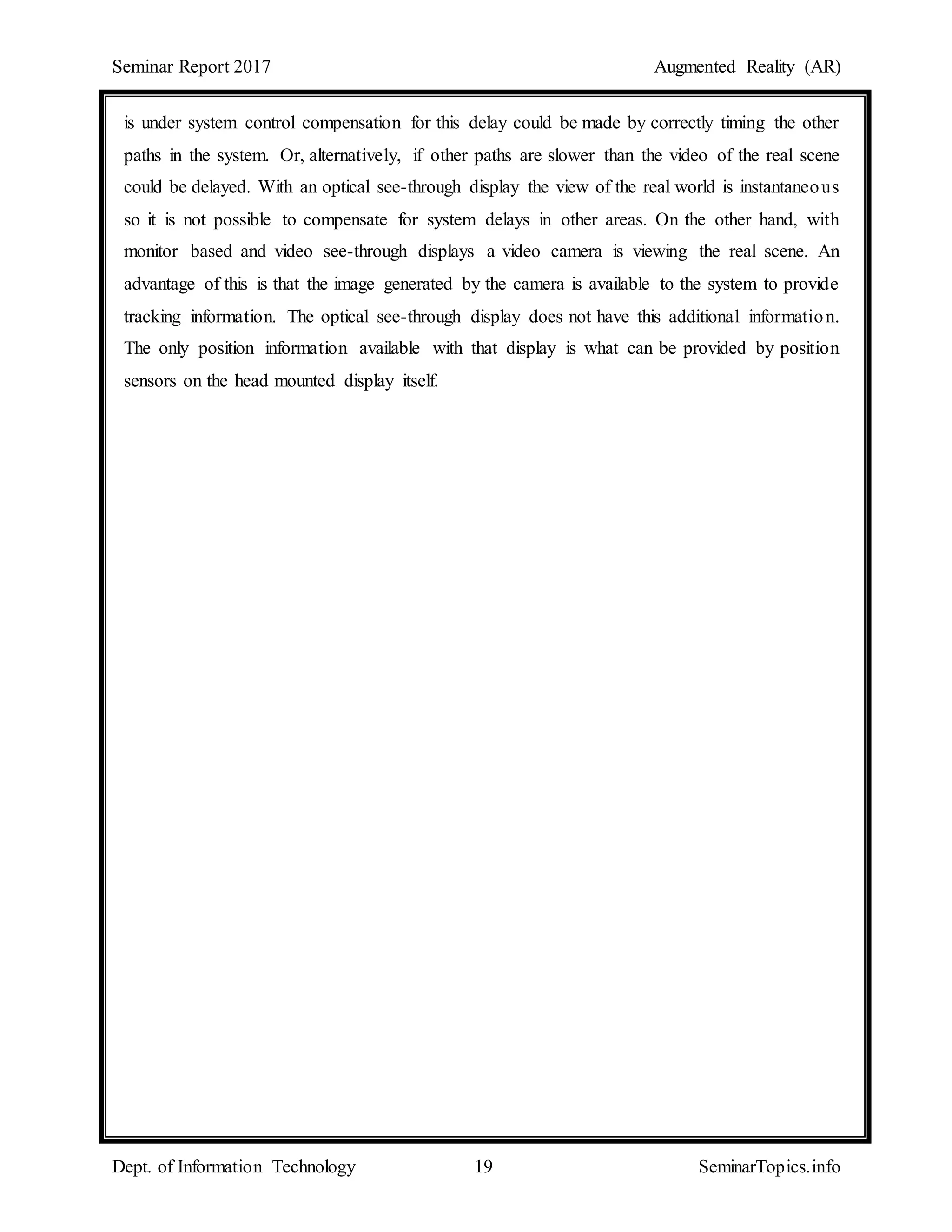 Seminar Report 2017 Augmented Reality (AR)
Dept. of Information Technology 19 SeminarTopics.info
is under system control compensation for this delay could be made by correctly timing the other
paths in the system. Or, alternatively, if other paths are slower than the video of the real scene
could be delayed. With an optical see-through display the view of the real world is instantaneous
so it is not possible to compensate for system delays in other areas. On the other hand, with
monitor based and video see-through displays a video camera is viewing the real scene. An
advantage of this is that the image generated by the camera is available to the system to provide
tracking information. The optical see-through display does not have this additional information.
The only position information available with that display is what can be provided by position
sensors on the head mounted display itself.
 