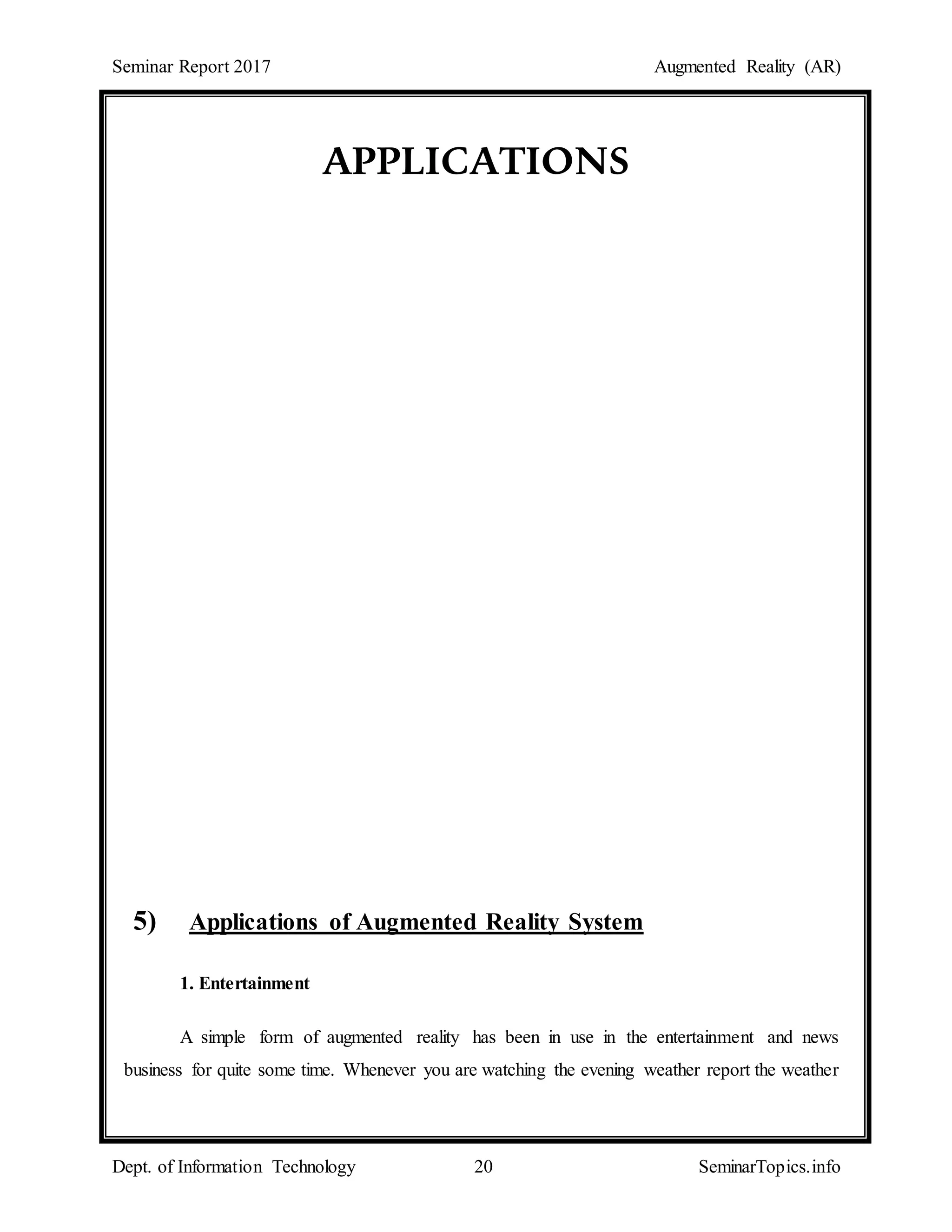 Seminar Report 2017 Augmented Reality (AR)
Dept. of Information Technology 20 SeminarTopics.info
APPLICATIONS
5) Applications of Augmented Reality System
1. Entertainment
A simple form of augmented reality has been in use in the entertainment and news
business for quite some time. Whenever you are watching the evening weather report the weather
 