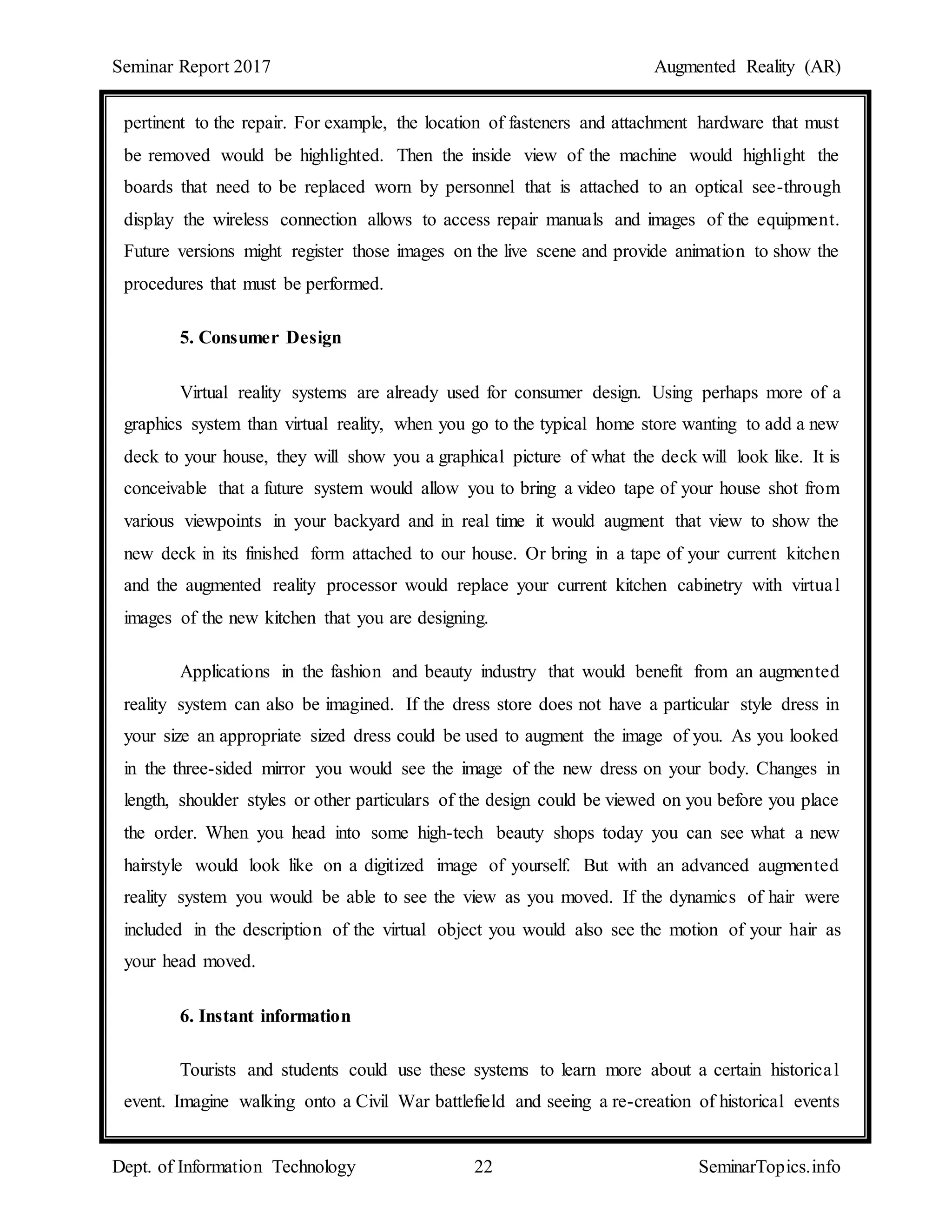 Seminar Report 2017 Augmented Reality (AR)
Dept. of Information Technology 22 SeminarTopics.info
pertinent to the repair. For example, the location of fasteners and attachment hardware that must
be removed would be highlighted. Then the inside view of the machine would highlight the
boards that need to be replaced worn by personnel that is attached to an optical see-through
display the wireless connection allows to access repair manuals and images of the equipment.
Future versions might register those images on the live scene and provide animation to show the
procedures that must be performed.
5. Consumer Design
Virtual reality systems are already used for consumer design. Using perhaps more of a
graphics system than virtual reality, when you go to the typical home store wanting to add a new
deck to your house, they will show you a graphical picture of what the deck will look like. It is
conceivable that a future system would allow you to bring a video tape of your house shot from
various viewpoints in your backyard and in real time it would augment that view to show the
new deck in its finished form attached to our house. Or bring in a tape of your current kitchen
and the augmented reality processor would replace your current kitchen cabinetry with virtual
images of the new kitchen that you are designing.
Applications in the fashion and beauty industry that would benefit from an augmented
reality system can also be imagined. If the dress store does not have a particular style dress in
your size an appropriate sized dress could be used to augment the image of you. As you looked
in the three-sided mirror you would see the image of the new dress on your body. Changes in
length, shoulder styles or other particulars of the design could be viewed on you before you place
the order. When you head into some high-tech beauty shops today you can see what a new
hairstyle would look like on a digitized image of yourself. But with an advanced augmented
reality system you would be able to see the view as you moved. If the dynamics of hair were
included in the description of the virtual object you would also see the motion of your hair as
your head moved.
6. Instant information
Tourists and students could use these systems to learn more about a certain historical
event. Imagine walking onto a Civil War battlefield and seeing a re-creation of historical events
 