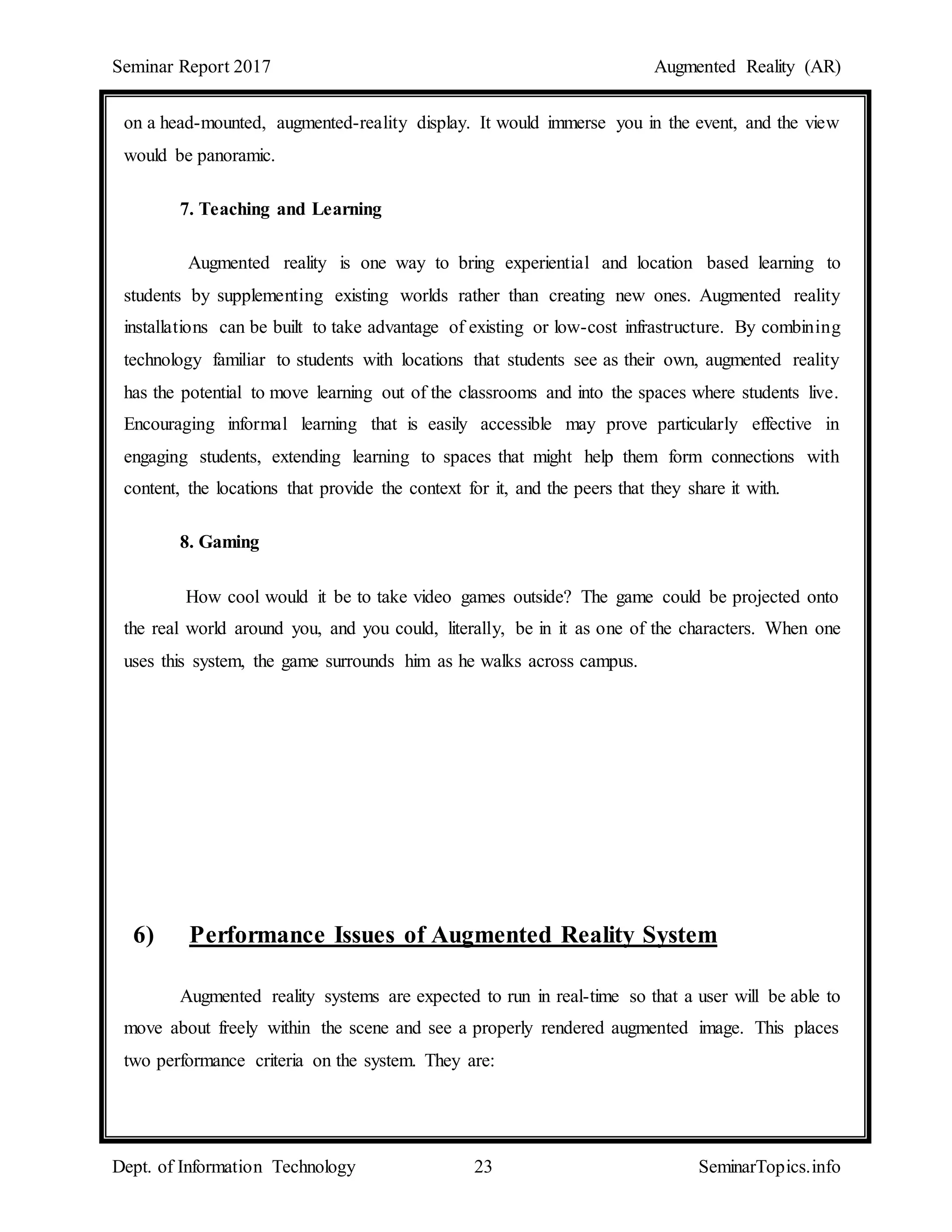 Seminar Report 2017 Augmented Reality (AR)
Dept. of Information Technology 23 SeminarTopics.info
on a head-mounted, augmented-reality display. It would immerse you in the event, and the view
would be panoramic.
7. Teaching and Learning
Augmented reality is one way to bring experiential and location based learning to
students by supplementing existing worlds rather than creating new ones. Augmented reality
installations can be built to take advantage of existing or low-cost infrastructure. By combining
technology familiar to students with locations that students see as their own, augmented reality
has the potential to move learning out of the classrooms and into the spaces where students live.
Encouraging informal learning that is easily accessible may prove particularly effective in
engaging students, extending learning to spaces that might help them form connections with
content, the locations that provide the context for it, and the peers that they share it with.
8. Gaming
How cool would it be to take video games outside? The game could be projected onto
the real world around you, and you could, literally, be in it as one of the characters. When one
uses this system, the game surrounds him as he walks across campus.
6) Performance Issues of Augmented Reality System
Augmented reality systems are expected to run in real-time so that a user will be able to
move about freely within the scene and see a properly rendered augmented image. This places
two performance criteria on the system. They are:
 