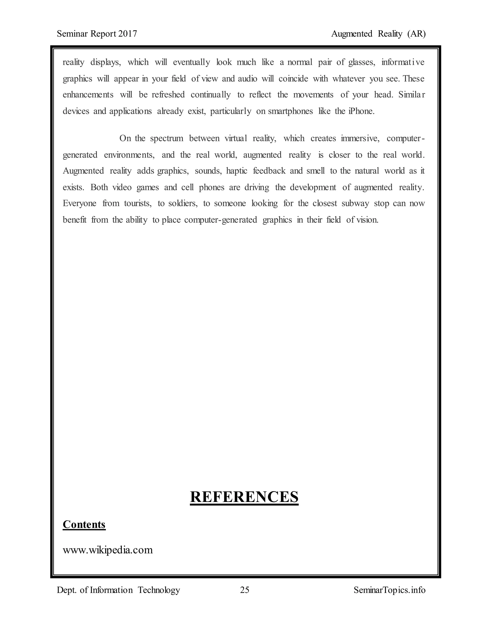 Seminar Report 2017 Augmented Reality (AR)
Dept. of Information Technology 25 SeminarTopics.info
reality displays, which will eventually look much like a normal pair of glasses, informative
graphics will appear in your field of view and audio will coincide with whatever you see. These
enhancements will be refreshed continually to reflect the movements of your head. Similar
devices and applications already exist, particularly on smartphones like the iPhone.
On the spectrum between virtual reality, which creates immersive, computer-
generated environments, and the real world, augmented reality is closer to the real world.
Augmented reality adds graphics, sounds, haptic feedback and smell to the natural world as it
exists. Both video games and cell phones are driving the development of augmented reality.
Everyone from tourists, to soldiers, to someone looking for the closest subway stop can now
benefit from the ability to place computer-generated graphics in their field of vision.
REFERENCES
Contents
www.wikipedia.com
 