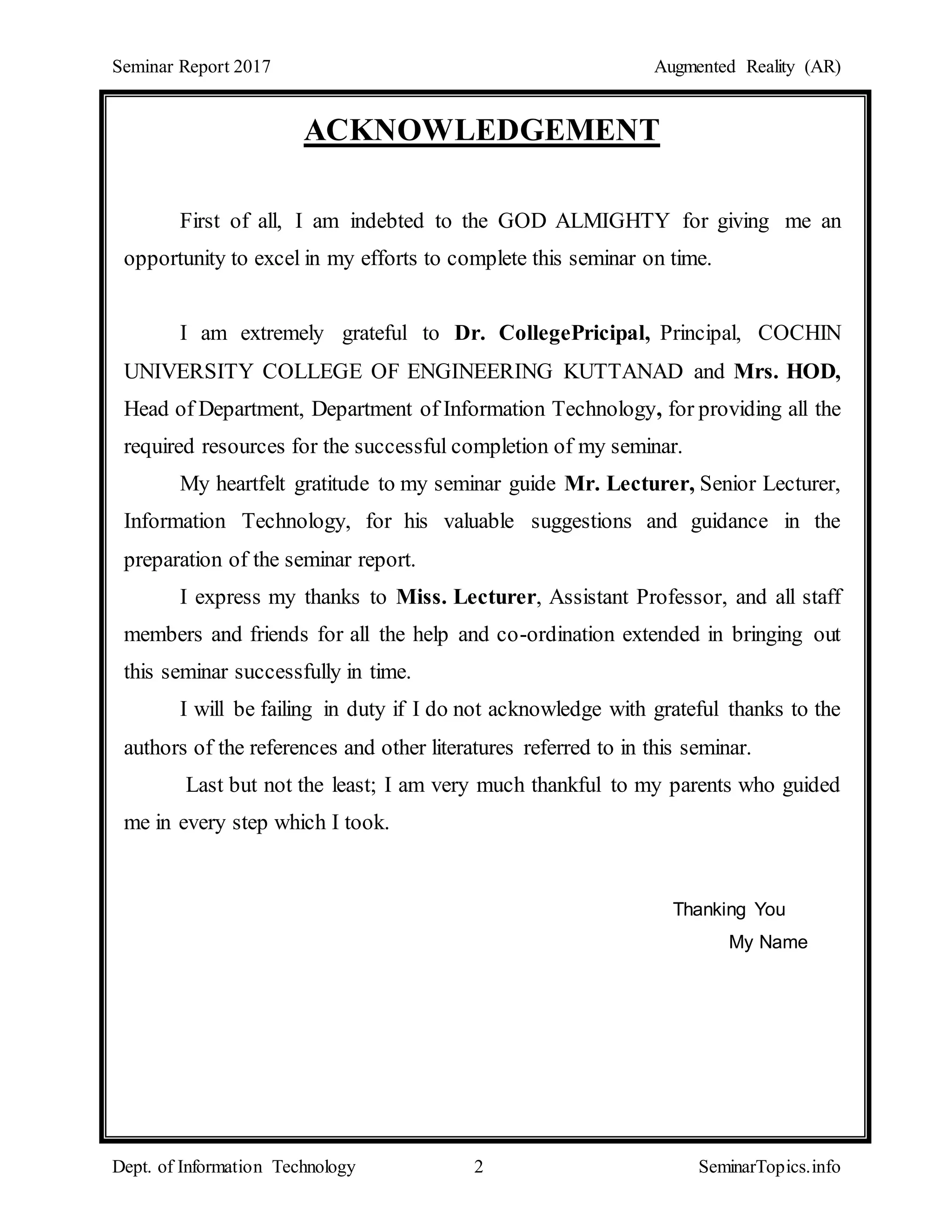 Seminar Report 2017 Augmented Reality (AR)
Dept. of Information Technology 2 SeminarTopics.info
ACKNOWLEDGEMENT
First of all, I am indebted to the GOD ALMIGHTY for giving me an
opportunity to excel in my efforts to complete this seminar on time.
I am extremely grateful to Dr. CollegePricipal, Principal, COCHIN
UNIVERSITY COLLEGE OF ENGINEERING KUTTANAD and Mrs. HOD,
Head of Department, Department of Information Technology, for providing all the
required resources for the successful completion of my seminar.
My heartfelt gratitude to my seminar guide Mr. Lecturer, Senior Lecturer,
Information Technology, for his valuable suggestions and guidance in the
preparation of the seminar report.
I express my thanks to Miss. Lecturer, Assistant Professor, and all staff
members and friends for all the help and co-ordination extended in bringing out
this seminar successfully in time.
I will be failing in duty if I do not acknowledge with grateful thanks to the
authors of the references and other literatures referred to in this seminar.
Last but not the least; I am very much thankful to my parents who guided
me in every step which I took.
Thanking You
My Name
 