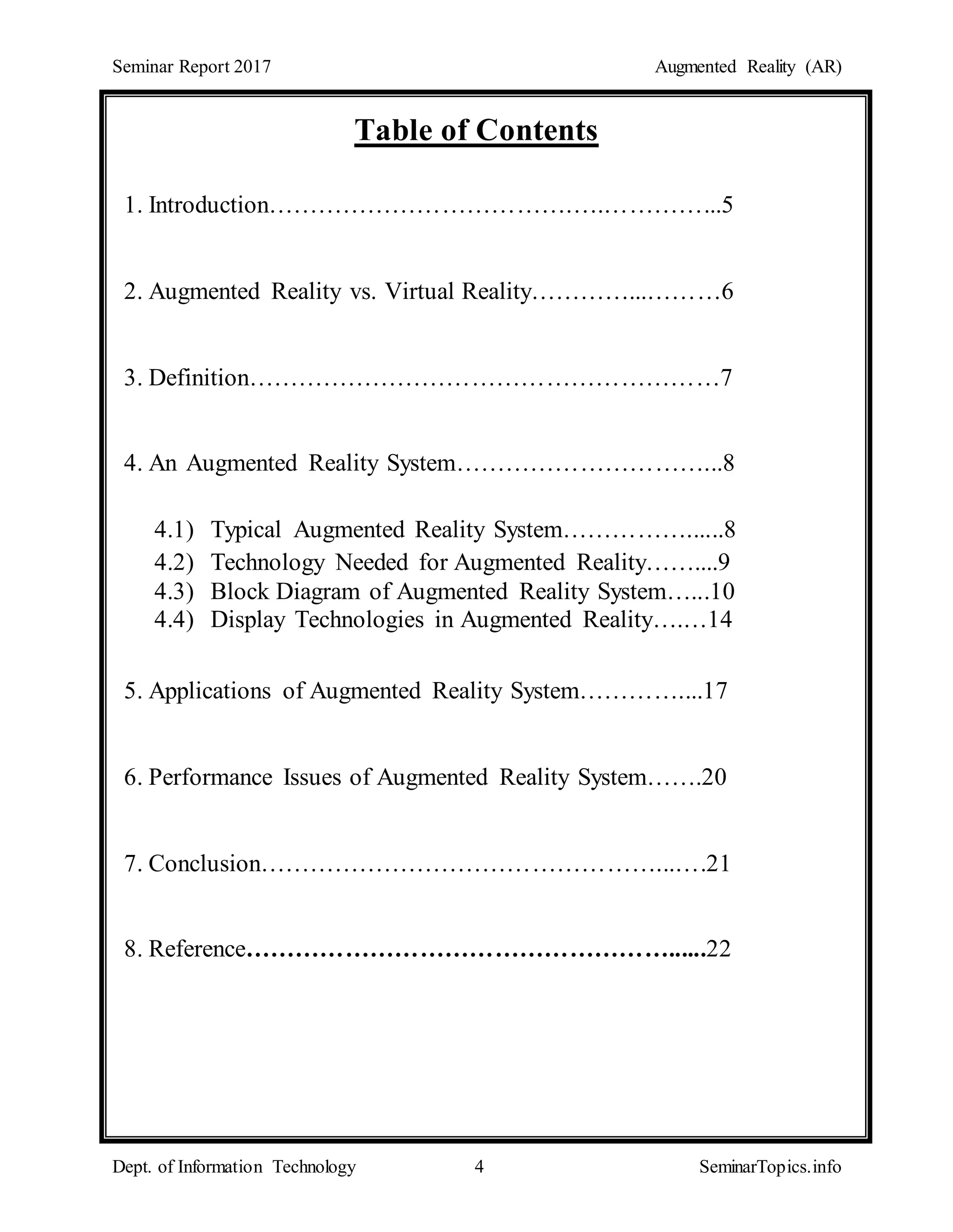 Seminar Report 2017 Augmented Reality (AR)
Dept. of Information Technology 4 SeminarTopics.info
Table of Contents
1. Introduction……………………………….….…………...5
2. Augmented Reality vs. Virtual Reality…………...………6
3. Definition…………………………………………………7
4. An Augmented Reality System…………………………...8
4.1) Typical Augmented Reality System……………......8
4.2) Technology Needed for Augmented Reality……....9
4.3) Block Diagram of Augmented Reality System…...10
4.4) Display Technologies in Augmented Reality….…14
5. Applications of Augmented Reality System…………....17
6. Performance Issues of Augmented Reality System…….20
7. Conclusion…………………………………………...….21
8. Reference……………………………………………......22
 