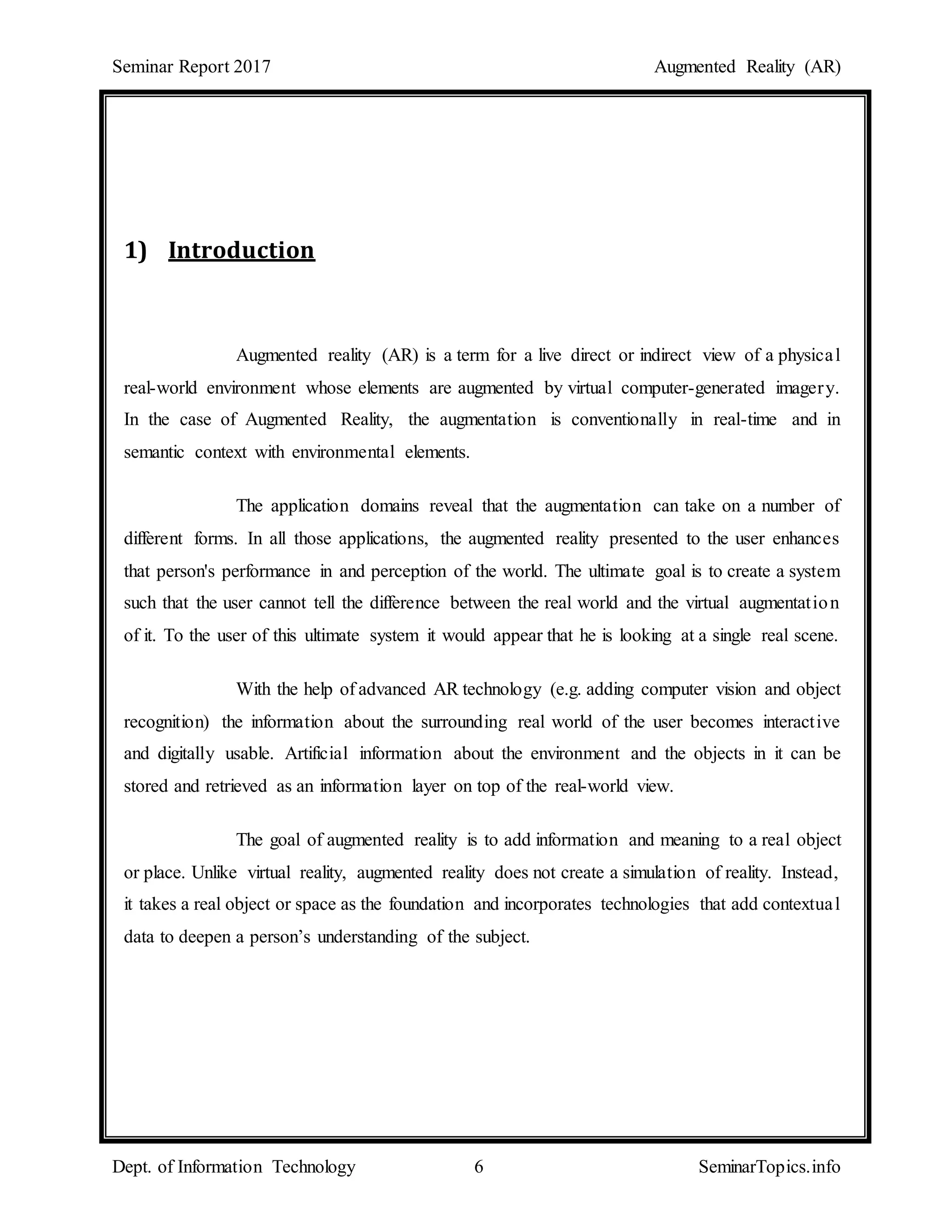 Seminar Report 2017 Augmented Reality (AR)
Dept. of Information Technology 6 SeminarTopics.info
1) Introduction
Augmented reality (AR) is a term for a live direct or indirect view of a physical
real-world environment whose elements are augmented by virtual computer-generated imagery.
In the case of Augmented Reality, the augmentation is conventionally in real-time and in
semantic context with environmental elements.
The application domains reveal that the augmentation can take on a number of
different forms. In all those applications, the augmented reality presented to the user enhances
that person's performance in and perception of the world. The ultimate goal is to create a system
such that the user cannot tell the difference between the real world and the virtual augmentation
of it. To the user of this ultimate system it would appear that he is looking at a single real scene.
With the help of advanced AR technology (e.g. adding computer vision and object
recognition) the information about the surrounding real world of the user becomes interactive
and digitally usable. Artificial information about the environment and the objects in it can be
stored and retrieved as an information layer on top of the real-world view.
The goal of augmented reality is to add information and meaning to a real object
or place. Unlike virtual reality, augmented reality does not create a simulation of reality. Instead,
it takes a real object or space as the foundation and incorporates technologies that add contextual
data to deepen a person’s understanding of the subject.
 