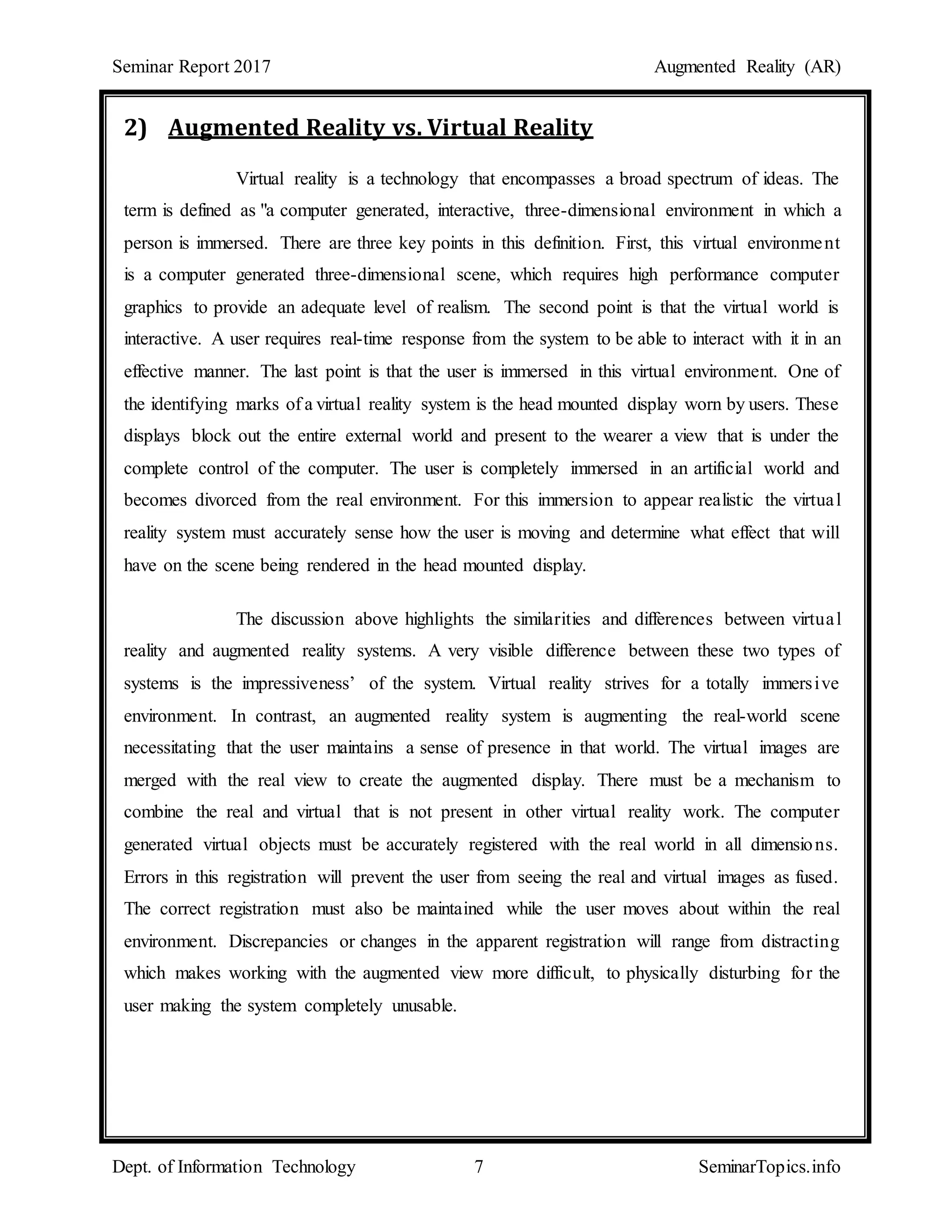 Seminar Report 2017 Augmented Reality (AR)
Dept. of Information Technology 7 SeminarTopics.info
2) Augmented Reality vs. Virtual Reality
Virtual reality is a technology that encompasses a broad spectrum of ideas. The
term is defined as "a computer generated, interactive, three-dimensional environment in which a
person is immersed. There are three key points in this definition. First, this virtual environment
is a computer generated three-dimensional scene, which requires high performance computer
graphics to provide an adequate level of realism. The second point is that the virtual world is
interactive. A user requires real-time response from the system to be able to interact with it in an
effective manner. The last point is that the user is immersed in this virtual environment. One of
the identifying marks of a virtual reality system is the head mounted display worn by users. These
displays block out the entire external world and present to the wearer a view that is under the
complete control of the computer. The user is completely immersed in an artificial world and
becomes divorced from the real environment. For this immersion to appear realistic the virtual
reality system must accurately sense how the user is moving and determine what effect that will
have on the scene being rendered in the head mounted display.
The discussion above highlights the similarities and differences between virtual
reality and augmented reality systems. A very visible difference between these two types of
systems is the impressiveness’ of the system. Virtual reality strives for a totally immersive
environment. In contrast, an augmented reality system is augmenting the real-world scene
necessitating that the user maintains a sense of presence in that world. The virtual images are
merged with the real view to create the augmented display. There must be a mechanism to
combine the real and virtual that is not present in other virtual reality work. The computer
generated virtual objects must be accurately registered with the real world in all dimensions.
Errors in this registration will prevent the user from seeing the real and virtual images as fused.
The correct registration must also be maintained while the user moves about within the real
environment. Discrepancies or changes in the apparent registration will range from distracting
which makes working with the augmented view more difficult, to physically disturbing for the
user making the system completely unusable.
 