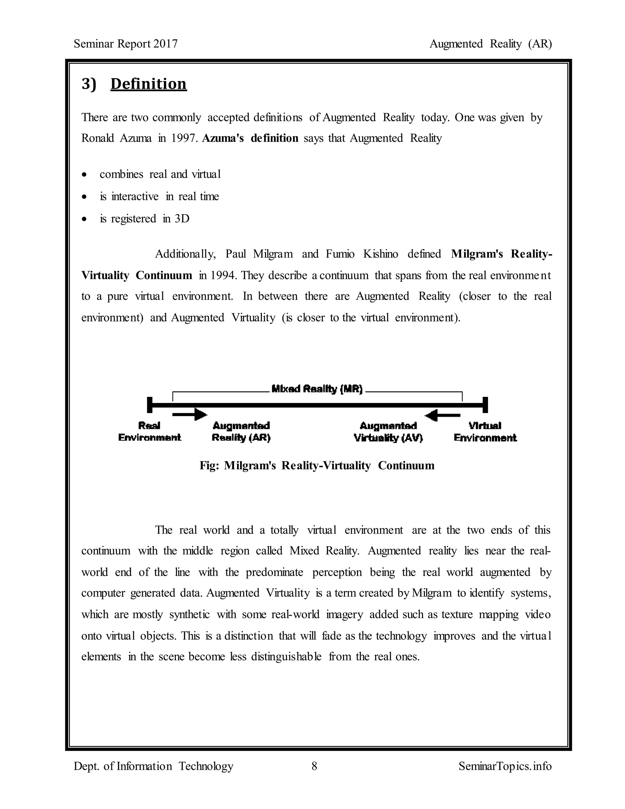 Seminar Report 2017 Augmented Reality (AR)
Dept. of Information Technology 8 SeminarTopics.info
3) Definition
There are two commonly accepted definitions of Augmented Reality today. One was given by
Ronald Azuma in 1997. Azuma's definition says that Augmented Reality
 combines real and virtual
 is interactive in real time
 is registered in 3D
Additionally, Paul Milgram and Fumio Kishino defined Milgram's Reality-
Virtuality Continuum in 1994. They describe a continuum that spans from the real environment
to a pure virtual environment. In between there are Augmented Reality (closer to the real
environment) and Augmented Virtuality (is closer to the virtual environment).
Fig: Milgram's Reality-Virtuality Continuum
The real world and a totally virtual environment are at the two ends of this
continuum with the middle region called Mixed Reality. Augmented reality lies near the real-
world end of the line with the predominate perception being the real world augmented by
computer generated data. Augmented Virtuality is a term created by Milgram to identify systems,
which are mostly synthetic with some real-world imagery added such as texture mapping video
onto virtual objects. This is a distinction that will fade as the technology improves and the virtual
elements in the scene become less distinguishable from the real ones.
 
