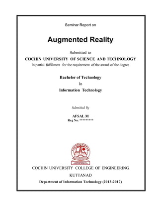 Seminar Report on
Augmented Reality
Submitted to
COCHIN UNIVERSITY OF SCIENCE AND TECHNOLOGY
In partial fulfillment for the requirement of the award of the degree
Bachelor of Technology
In
Information Technology
Submitted By
AFSAL M
Reg No. *********
COCHIN UNIVERSITY COLLEGE OF ENGINEERING
KUTTANAD
Department of Information Technology (2013-2017)
 