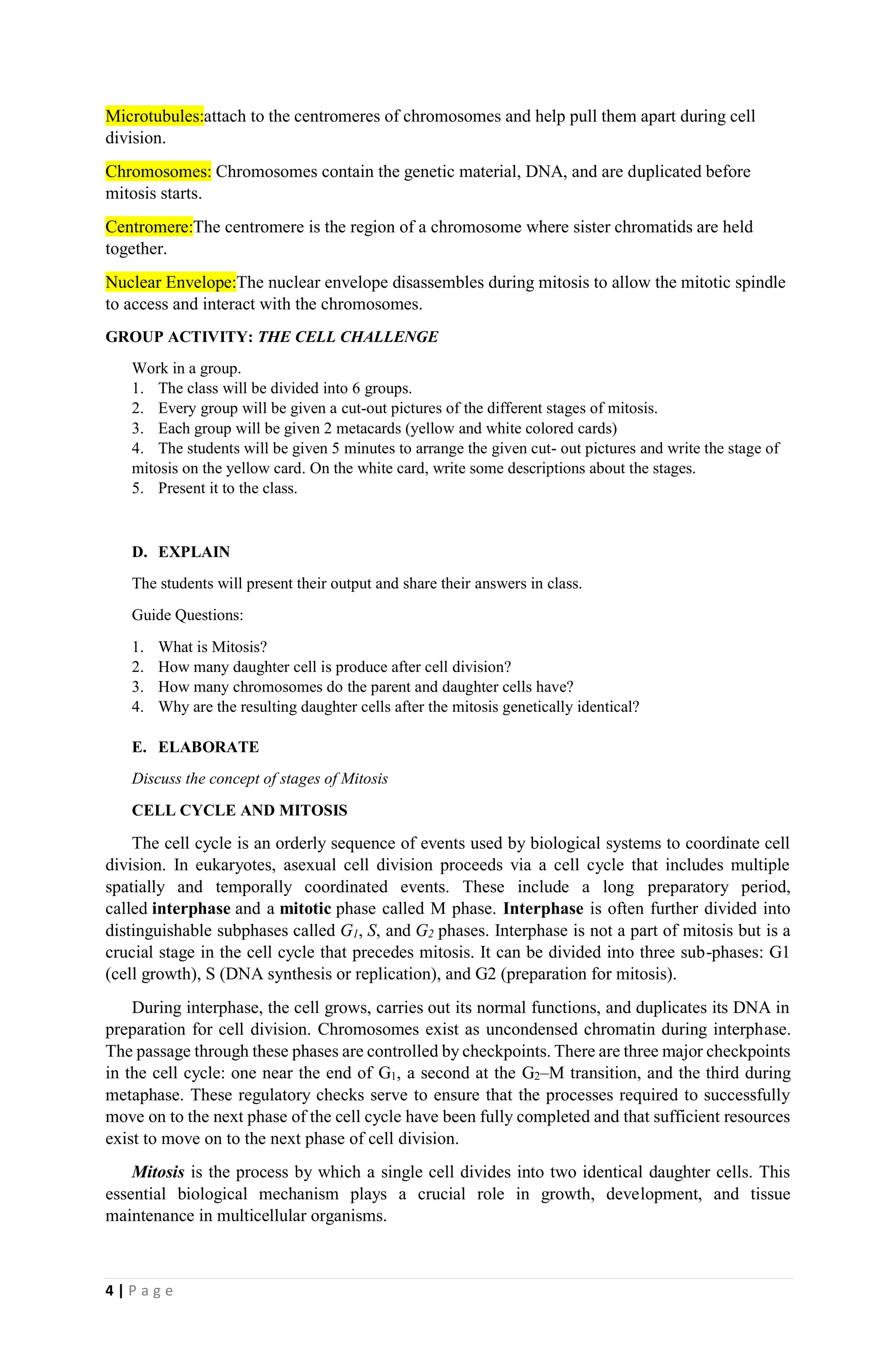 4 | P a g e
Microtubules:attach to the centromeres of chromosomes and help pull them apart during cell
division.
Chromosomes: Chromosomes contain the genetic material, DNA, and are duplicated before
mitosis starts.
Centromere:The centromere is the region of a chromosome where sister chromatids are held
together.
Nuclear Envelope:The nuclear envelope disassembles during mitosis to allow the mitotic spindle
to access and interact with the chromosomes.
GROUP ACTIVITY: THE CELL CHALLENGE
Work in a group.
1. The class will be divided into 6 groups.
2. Every group will be given a cut-out pictures of the different stages of mitosis.
3. Each group will be given 2 metacards (yellow and white colored cards)
4. The students will be given 5 minutes to arrange the given cut- out pictures and write the stage of
mitosis on the yellow card. On the white card, write some descriptions about the stages.
5. Present it to the class.
D. EXPLAIN
The students will present their output and share their answers in class.
Guide Questions:
1. What is Mitosis?
2. How many daughter cell is produce after cell division?
3. How many chromosomes do the parent and daughter cells have?
4. Why are the resulting daughter cells after the mitosis genetically identical?
E. ELABORATE
Discuss the concept of stages of Mitosis
CELL CYCLE AND MITOSIS
The cell cycle is an orderly sequence of events used by biological systems to coordinate cell
division. In eukaryotes, asexual cell division proceeds via a cell cycle that includes multiple
spatially and temporally coordinated events. These include a long preparatory period,
called interphase and a mitotic phase called M phase. Interphase is often further divided into
distinguishable subphases called G1, S, and G2 phases. Interphase is not a part of mitosis but is a
crucial stage in the cell cycle that precedes mitosis. It can be divided into three sub-phases: G1
(cell growth), S (DNA synthesis or replication), and G2 (preparation for mitosis).
During interphase, the cell grows, carries out its normal functions, and duplicates its DNA in
preparation for cell division. Chromosomes exist as uncondensed chromatin during interphase.
The passage through these phases are controlled by checkpoints. There are three major checkpoints
in the cell cycle: one near the end of G1, a second at the G2–M transition, and the third during
metaphase. These regulatory checks serve to ensure that the processes required to successfully
move on to the next phase of the cell cycle have been fully completed and that sufficient resources
exist to move on to the next phase of cell division.
Mitosis is the process by which a single cell divides into two identical daughter cells. This
essential biological mechanism plays a crucial role in growth, development, and tissue
maintenance in multicellular organisms.
 
