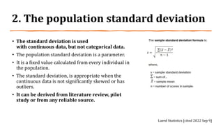 2. The population standard deviation
• The standard deviation is used
with continuous data, but not categorical data.
• The population standard deviation is a parameter.
• It is a fixed value calculated from every individual in
the population.
• The standard deviation, is appropriate when the
continuous data is not significantly skewed or has
outliers.
• It can be derived from literature review, pilot
study or from any reliable source.
Laerd Statistics [cited 2022 Sep 9]
 
