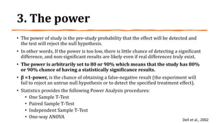 3. The power
• The power of study is the pre-study probability that the effect will be detected and
the test will reject the null hypothesis.
• In other words, If the power is too low, there is little chance of detecting a significant
difference, and non-significant results are likely even if real differences truly exist.
• The power is arbitrarily set to 80 or 90% which means that the study has 80%
or 90% chance of having a statistically significance results.
• β =1-power, is the chance of obtaining a false-negative result (the experiment will
fail to reject an untrue null hypothesis or to detect the specified treatment effect).
• Statistics provides the following Power Analysis procedures:
• One Sample T-Test
• Paired Sample T-Test
• Independent Sample T-Test
• One-way ANOVA
Dell et al., 2002
 