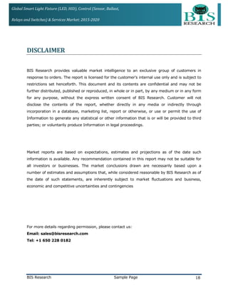 Global Smart Light Fixture (LED, HID), Control (Sensor, Ballast,
Relays and Switches) & Services Market: 2015-2020
DISCLAIMER
BIS Research provides valuable market intelligence to an exclusive group of customers in
response to orders. The report is licensed for the customer's internal use only and is subject to
restrictions set henceforth. This document and its contents are confidential and may not be
further distributed, published or reproduced, in whole or in part, by any medium or in any form
for any purpose, without the express written consent of BIS Research. Customer will not
disclose the contents of the report, whether directly in any media or indirectly through
incorporation in a database, marketing list, report or otherwise, or use or permit the use of
Information to generate any statistical or other information that is or will be provided to third
parties; or voluntarily produce Information in legal proceedings.
Market reports are based on expectations, estimates and projections as of the date such
information is available. Any recommendation contained in this report may not be suitable for
all investors or businesses. The market conclusions drawn are necessarily based upon a
number of estimates and assumptions that, while considered reasonable by BIS Research as of
the date of such statements, are inherently subject to market fluctuations and business,
economic and competitive uncertainties and contingencies
For more details regarding permission, please contact us:
Email: sales@bisresearch.com
Tel: +1 650 228 0182
BIS Research Sample Page 18
 