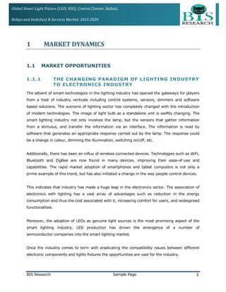 Global Smart Light Fixture (LED, HID), Control (Sensor, Ballast,
Relays and Switches) & Services Market: 2015-2020
1 MARKET DYNAMICS
1.1 MARKET OPPORTUNITIES
1.1.1 THE CHANGING PARADIGM OF LIGHTING INDUSTRY
TO ELECTRONICS INDUSTRY
The advent of smart technologies in the lighting industry has opened the gateways for players
from a host of industry verticals including control systems, sensors, dimmers and software
based solutions. The scenario of lighting sector has completely changed with the introduction
of modern technologies. The image of light bulb as a standalone unit is swiftly changing. The
smart lighting industry not only involves the lamp, but the sensors that gather information
from a stimulus, and transfer the information via an interface. The information is read by
software that generates an appropriate response carried out by the lamp. The response could
be a change in colour, dimming the illumination, switching on/off, etc.
Additionally, there has been an influx of wireless connected devices. Technologies such as WiFi,
Bluetooth and ZigBee are now found in many devices, improving their ease-of-use and
capabilities. The rapid market adoption of smartphones and tablet computers is not only a
prime example of this trend, but has also initiated a change in the way people control devices.
This indicates that industry has made a huge leap in the electronics sector. The association of
electronics with lighting has a vast array of advantages such as reduction in the energy
consumption and thus the cost associated with it, increasing comfort for users, and widespread
functionalities.
Moreover, the adoption of LEDs as genuine light sources is the most promising aspect of the
smart lighting industry. LED production has driven the emergence of a number of
semiconductor companies into the smart lighting market.
Once the industry comes to term with eradicating the compatibility issues between different
electronic components and lights fixtures the opportunities are vast for the industry.
BIS Research Sample Page 3
 