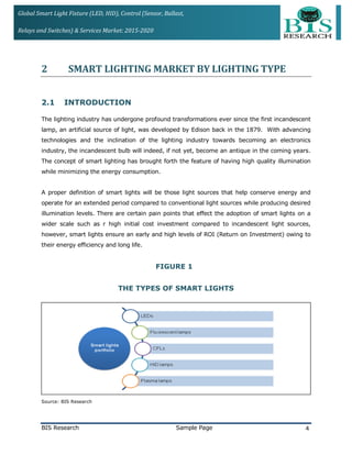 Global Smart Light Fixture (LED, HID), Control (Sensor, Ballast,
Relays and Switches) & Services Market: 2015-2020
2 SMART LIGHTING MARKET BY LIGHTING TYPE
2.1 INTRODUCTION
The lighting industry has undergone profound transformations ever since the first incandescent
lamp, an artificial source of light, was developed by Edison back in the 1879. With advancing
technologies and the inclination of the lighting industry towards becoming an electronics
industry, the incandescent bulb will indeed, if not yet, become an antique in the coming years.
The concept of smart lighting has brought forth the feature of having high quality illumination
while minimizing the energy consumption.
A proper definition of smart lights will be those light sources that help conserve energy and
operate for an extended period compared to conventional light sources while producing desired
illumination levels. There are certain pain points that effect the adoption of smart lights on a
wider scale such as r high initial cost investment compared to incandescent light sources,
however, smart lights ensure an early and high levels of ROI (Return on Investment) owing to
their energy efficiency and long life.
FIGURE 1
THE TYPES OF SMART LIGHTS
Source: BIS Research
BIS Research Sample Page 4
 