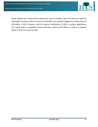 Global Smart Light Fixture (LED, HID), Control (Sensor, Ballast,
Relays and Switches) & Services Market: 2015-2020
Street lighting and infrastructural applications such as airports, parks etc find the maximum
applicability among all other end-uses and therefore this segment bagged the market share of
$XX billion in 2014. However, with the massive proliferation of LEDs in outdoor applications,
the market share is expected to drop profoundly, reaching $XX billion by 2020 at a negative
CAGR of XX% from 2015 to 2020
BIS Research Sample Page 8
 