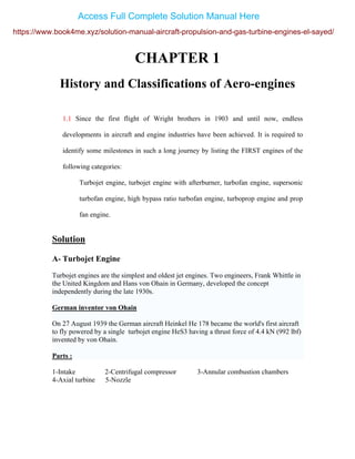 CHAPTER 1
History and Classifications of Aero-engines
1.1 Since the first flight of Wright brothers in 1903 and until now, endless
developments in aircraft and engine industries have been achieved. It is required to
identify some milestones in such a long journey by listing the FIRST engines of the
following categories:
Turbojet engine, turbojet engine with afterburner, turbofan engine, supersonic
turbofan engine, high bypass ratio turbofan engine, turboprop engine and prop
fan engine.
Solution
A- Turbojet Engine
Turbojet engines are the simplest and oldest jet engines. Two engineers, Frank Whittle in
the United Kingdom and Hans von Ohain in Germany, developed the concept
independently during the late 1930s.
German inventor von Ohain
On 27 August 1939 the German aircraft Heinkel He 178 became the world's first aircraft
to fly powered by a single turbojet engine HeS3 having a thrust force of 4.4 kN (992 lbf)
invented by von Ohain.
Parts :
1-Intake 2-Centrifugal compressor 3-Annular combustion chambers
4-Axial turbine 5-Nozzle
https://www.book4me.xyz/solution-manual-aircraft-propulsion-and-gas-turbine-engines-el-sayed/
Access Full Complete Solution Manual Here
 