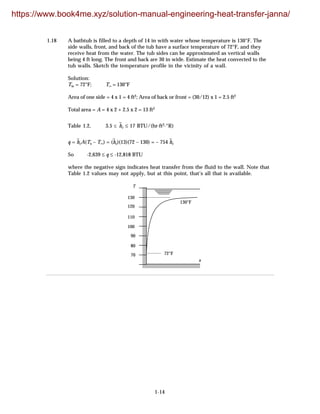 1-14
1.18 A bathtub is filled to a depth of 14 in with water whose temperature is 130°F. The
side walls, front, and back of the tub have a surface temperature of 72°F, and they
receive heat from the water. The tub sides can be approximated as vertical walls
being 4 ft long. The front and back are 30 in wide. Estimate the heat convected to the
tub walls. Sketch the temperature profile in the vicinity of a wall.
Solution:
Tw = 72°F; T∞ = 130°F
Area of one side = 4 x 1 = 4 ft2; Area of back or front = (30/12) x 1 = 2.5 ft2
Total area = A = 4 x 2 + 2.5 x 2 = 13 ft2
Table 1.2, 3.5 ≤ h
–
c ≤ 17 BTU/(hr·ft2·°R)
q = h
–
cA(Ts – T∞) = (h
–
c)(13)(72 – 130) = – 754 h
–
c
So -2,639 ≤ q ≤ -12,818 BTU
where the negative sign indicates heat transfer from the fluid to the wall. Note that
Table 1.2 values may not apply, but at this point, that’s all that is available.
70
80
90
120
130
100
110
72°F
130°F
x
T
https://www.book4me.xyz/solution-manual-engineering-heat-transfer-janna/
 