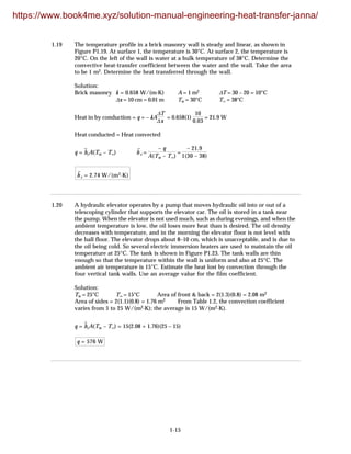 1-15
1.19 The temperature profile in a brick masonry wall is steady and linear, as shown in
Figure P1.19. At surface 1, the temperature is 30°C. At surface 2, the temperature is
20°C. On the left of the wall is water at a bulk temperature of 38°C. Determine the
convective heat-transfer coefficient between the water and the wall. Take the area
to be 1 m2. Determine the heat transferred through the wall.
Solution:
Brick masonry k = 0.658 W/(m·K) A = 1 m2 ∆T = 30 – 20 = 10°C
∆x = 10 cm = 0.01 m Tw = 30°C T∞ = 38°C
Heat in by conduction = q = – kA
∆T
∆x
= 0.658(1)
10
0.03
= 21.9 W
Heat conducted = Heat convected
q = h
–
cA(Tw – T∞) h
–
c =
– q
A(Tw – T∞)
=
– 21.9
1(30 – 38)
h
–
c = 2.74 W/(m2·K)
1.20 A hydraulic elevator operates by a pump that moves hydraulic oil into or out of a
telescoping cylinder that supports the elevator car. The oil is stored in a tank near
the pump. When the elevator is not used much, such as during evenings, and when the
ambient temperature is low, the oil loses more heat than is desired. The oil density
decreases with temperature, and in the morning the elevator floor is not level with
the hall floor. The elevator drops about 8–10 cm, which is unacceptable, and is due to
the oil being cold. So several electric immersion heaters are used to maintain the oil
temperature at 25°C. The tank is shown in Figure P1.23. The tank walls are thin
enough so that the temperature within the wall is uniform and also at 25°C. The
ambient air temperature is 15°C. Estimate the heat lost by convection through the
four vertical tank walls. Use an average value for the film coefficient.
Solution:
Tw = 25°C T∞ = 15°C Area of front & back = 2(1.3)(0.8) = 2.08 m2
Area of sides = 2(1.1)(0.8) = 1.76 m2 From Table 1.2, the convection coefficient
varies from 5 to 25 W/(m2·K); the average is 15 W/(m2·K).
q = h
–
cA(Tw – T∞) = 15(2.08 + 1.76)(25 – 15)
q = 576 W
https://www.book4me.xyz/solution-manual-engineering-heat-transfer-janna/
 