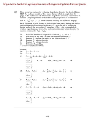 1-20
1.27 There are various methods for evaluating shape factor. Consider the sketch of Figure
P1.27. The enclosure consists of three planes that are infinite in length (into the
page). In this problem we will determine the shape factor for various combinations of
surfaces. Using one particular method of evaluating shape factor, it is determined
that F1-2 =
1
2L1
(L2 + L1 – L3), which is written assuming unit depth into the page.
Recall that shape factor is defined as the fraction of total energy leaving one surface
that impinges directly upon another surface—F1–2 is the fraction of total energy
leaving surface 1 that arrives directly on surface 2. There exist various algebraic
relations regarding shape factors. One such relationship deals with reciprocity. For
example, we can write AiFi-j = AjFj-1
(a) Given the definition of shape factor, what is F1–1, F1–2 and F1–3?
(b) Can surface 1 “see itself”? What is the numerical value of F1–1?
(c) Evaluate F1–2 and use the results of part (a) to evaluate F1– 3.
(d) Evaluate F2–1 using reciprocity.
(e) Evaluate F3–1 using reciprocity.
(f) Determine F2–3 and F3–2.
Leave answers in fractional form.
Solution:
(a) F1-1 + F1-2 + F1-3 = 1
(b) F1-1 = 0
(c) F1-2 =
1
2L1
(L2 + L1 – L3) =
1
2(3)
(4 + 3 – 5)
F1-2 =
1
3
F1-1 = 0; So F1-3 = 1 – F1-2 = 1 – 1/3 or
F1-3 =
2
3
(d) A1F1-2 = A2F2-1; F2-1 =
A1
A2
F1-2 =
L1
L2
F1-2; F2-1 =
3
4
1
3
or
F2-1 =
1
4
(e) A1F1-3 = A3F3-1; F3-1 =
A1
A3
F1-3 =
L1
L3
F1-3; F3-1 =
3
5
2
3
or
F2-1 =
2
5
(f) F2-1 + F2-2 + F2-3 = 1; F2-2 = 0 So F2-3 = 1 – F2-1 = 1 – 1/4 or
F2-3 =
3
4
F3-1 + F3-2 + F3-3 = 1; F3-3 = 0 So F3-2 = 1 – F3-1 = 1 – 2/5 or
F3-2 =
3
5
https://www.book4me.xyz/solution-manual-engineering-heat-transfer-janna/
 