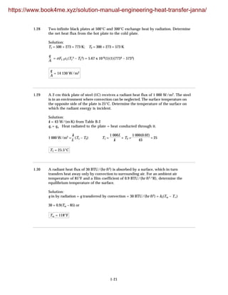 1-21
1.28 Two infinite black plates at 500°C and 300°C exchange heat by radiation. Determine
the net heat flux from the hot plate to the cold plate.
Solution:
T1 = 500 + 273 = 773 K; T2 = 300 + 273 = 573 K
q
A
= σF1-2ε1(T1
4 – T2
4) = 5.67 x 10-8(1)(1)(7734 – 5734)
q
A
= 14 130 W/m2
1.29 A 2-cm thick plate of steel (1C) receives a radiant heat flux of 1 000 W/m2. The steel
is in an environment where convection can be neglected. The surface temperature on
the opposite side of the plate is 25°C. Determine the temperature of the surface on
which the radiant energy is incident.
Solution:
k = 43 W/(m·K) from Table B-2
qr = qx Heat radiated to the plate = heat conducted through it.
1 000 W/m2 =
k
L
(T1 – T2) T1 =
1 000L
k
+ T2 =
1 000(0.02)
43
+ 25
T1 = 25.5°C
1.30 A radiant heat flux of 30 BTU/(hr·ft2) is absorbed by a surface, which in turn
transfers heat away only by convection to surrounding air. For an ambient air
temperature of 85°F and a film coefficient of 0.9 BTU/(hr·ft2·°R), determine the
equilibrium temperature of the surface.
Solution:
q in by radiation = q transferred by convection = 30 BTU/(hr·ft2) = hc(Tw – T∞)
30 = 0.9(Tw – 85) or
Tw = 118°F
https://www.book4me.xyz/solution-manual-engineering-heat-transfer-janna/
 