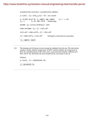 1-23
q transferred by convection = q transferred by radiation
q = hcA(T∞ – Tw) = σAFw-2εw(Tw
4 – T2
4); area cancels
k = 35 BTU/(hr·ft2·°R) T∞ = 1800°F + 460 = 2260°R Tw = ? ε = 0.9
Fw-2 = 1 T2 = 65 + 460 = 525°R Substituting,
35(2260 – Tw) = 0.1714 x 10-8(0.9)(Tw
4 – 5254)
2.269 x 1010(2260 – Tw) = Tw
4 – 7.597 x 1010
5.127 x 1013 – 2.269 x 1010Tw = Tw
4 – 7.597 x 1010
Tw
4 + 2.269 x 1010Tw = 5.135 x 1013 Solving by a trial and error procedure,
Tw = 1800°R = 1340°F
1.33 The sloping roof of a house receives energy by radiation from the sun. The roof surface
reaches a steady uniform temperature of 140°F, and the ambient air temperature is
85°F. For roof dimensions of 30 x 18 ft, and a convection heat-transfer coefficient of 3
BTU/(hr·ft2·°R), determine the heat transferred by convection to the air.
Solution:
q = h
–
cA(Tw – T∞) = 3(30)(18)(140 – 85)
q = 89,100 BTU/hr
https://www.book4me.xyz/solution-manual-engineering-heat-transfer-janna/
 