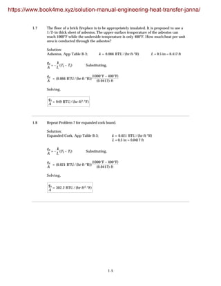 1-5
1.7 The floor of a brick fireplace is to be appropriately insulated. It is proposed to use a
1/2–in thick sheet of asbestos. The upper-surface temperature of the asbestos can
reach 1000°F while the underside temperature is only 400°F. How much heat per unit
area is conducted through the asbestos?
Solution:
Asbestos, App Table B-3; k = 0.066 BTU/(hr·ft·°R) L = 0.5 in = 0.417 ft
qx
A
= –
k
L
(T2 – T1) Substituting,
qx
A
= (0.066 BTU/(hr·ft·°R))
(1000°F – 400°F)
(0.0417) ft
Solving,
qx
A
= 949 BTU/(hr·ft2·°F)
1.8 Repeat Problem 7 for expanded cork board.
Solution:
Expanded Cork, App Table B-3; k = 0.021 BTU/(hr·ft·°R)
L = 0.5 in = 0.0417 ft
qx
A
= –
k
L
(T2 – T1) Substituting,
qx
A
= (0.021 BTU/(hr·ft·°R))
(1000°F – 400°F)
(0.0417) ft
Solving,
qx
A
= 302.2 BTU/(hr·ft2·°F)
https://www.book4me.xyz/solution-manual-engineering-heat-transfer-janna/
 