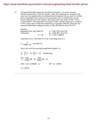 1-6
1.9 The guarded-hot-plate apparatus described in Example 1.1 is used to measure
thermal conductivity of cork. By mistake, rather than obtaining two samples of the
same cork, one sample each of a cork board and of expanded cork are used. A 1-in thick
piece of expanded cork is placed in the top position, and a 1-in thick piece of cork
board is placed in the lower position. The input to the main heater is 120 V with a
current of 0.05 A. The temperature of surface 1 is 90°F, and the temperature at surface 2
is 70°F. Using values of thermal conductivity in Appendix Table B.3, determine the
expected temperature reading at surface 3. Take the effective area to be 3 ft2.
Solution:
Expanded Cork, App Table B-3; ke = 0.021 BTU/(hr·ft·°R)
Cork Board kb = 0.024 BTU/(hr·ft·°R)
A = 3 ft2 L = 1/12 ft = 0.0833 ft
Total heat in is q = 120 V(0.05 A) = 6 W. Converting, from A-2,
q =
6
2.9288 x 10-1 = 20.5 BTU/hr
This is the total heat passing through both samples. So
q
A
= +
ke
Le
(T1 – T2) +
kb
Lb
(T1 – T3) Substituting,
20.5
3
=
0.021
0.0833
(90 – 70) +
0.024
0.0833
(90 – T3)
6.833 = 5.04 + 0.294(90 – T3) (90 - T3) = 6.099 or
T3 = 83.9°F
https://www.book4me.xyz/solution-manual-engineering-heat-transfer-janna/
 